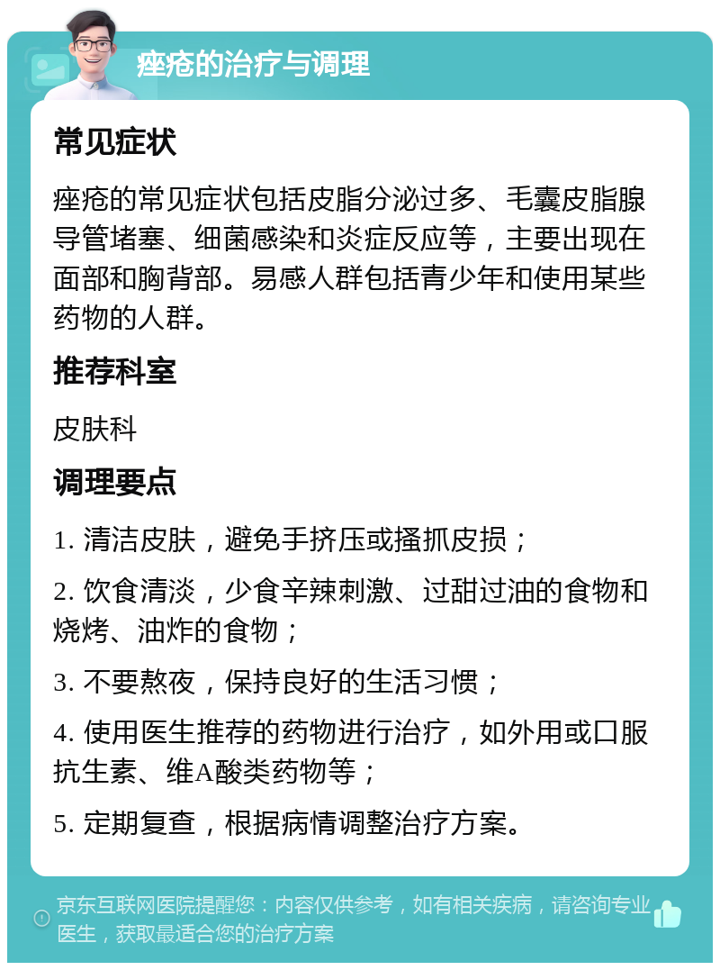 痤疮的治疗与调理 常见症状 痤疮的常见症状包括皮脂分泌过多、毛囊皮脂腺导管堵塞、细菌感染和炎症反应等，主要出现在面部和胸背部。易感人群包括青少年和使用某些药物的人群。 推荐科室 皮肤科 调理要点 1. 清洁皮肤，避免手挤压或搔抓皮损； 2. 饮食清淡，少食辛辣刺激、过甜过油的食物和烧烤、油炸的食物； 3. 不要熬夜，保持良好的生活习惯； 4. 使用医生推荐的药物进行治疗，如外用或口服抗生素、维A酸类药物等； 5. 定期复查，根据病情调整治疗方案。