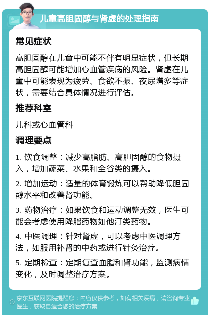 儿童高胆固醇与肾虚的处理指南 常见症状 高胆固醇在儿童中可能不伴有明显症状，但长期高胆固醇可能增加心血管疾病的风险。肾虚在儿童中可能表现为疲劳、食欲不振、夜尿增多等症状，需要结合具体情况进行评估。 推荐科室 儿科或心血管科 调理要点 1. 饮食调整：减少高脂肪、高胆固醇的食物摄入，增加蔬菜、水果和全谷类的摄入。 2. 增加运动：适量的体育锻炼可以帮助降低胆固醇水平和改善肾功能。 3. 药物治疗：如果饮食和运动调整无效，医生可能会考虑使用降脂药物如他汀类药物。 4. 中医调理：针对肾虚，可以考虑中医调理方法，如服用补肾的中药或进行针灸治疗。 5. 定期检查：定期复查血脂和肾功能，监测病情变化，及时调整治疗方案。