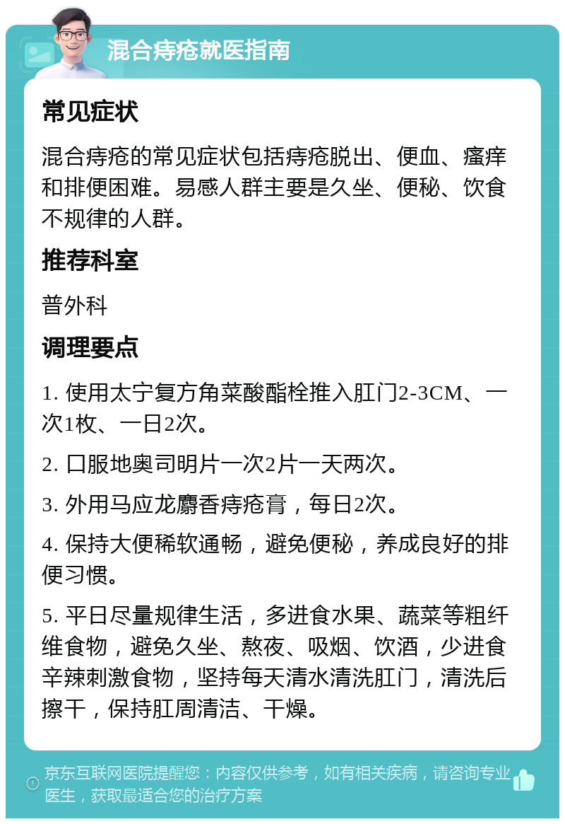 混合痔疮就医指南 常见症状 混合痔疮的常见症状包括痔疮脱出、便血、瘙痒和排便困难。易感人群主要是久坐、便秘、饮食不规律的人群。 推荐科室 普外科 调理要点 1. 使用太宁复方角菜酸酯栓推入肛门2-3CM、一次1枚、一日2次。 2. 口服地奥司明片一次2片一天两次。 3. 外用马应龙麝香痔疮膏，每日2次。 4. 保持大便稀软通畅，避免便秘，养成良好的排便习惯。 5. 平日尽量规律生活，多进食水果、蔬菜等粗纤维食物，避免久坐、熬夜、吸烟、饮酒，少进食辛辣刺激食物，坚持每天清水清洗肛门，清洗后擦干，保持肛周清洁、干燥。