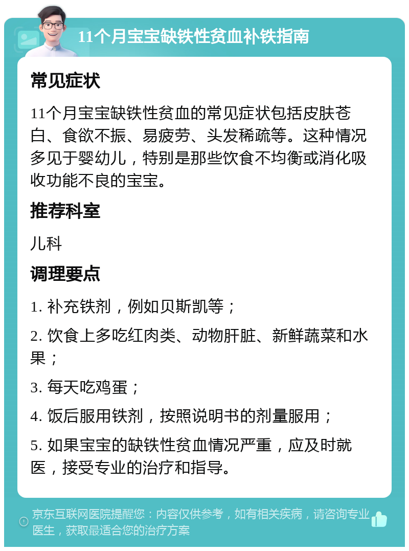 11个月宝宝缺铁性贫血补铁指南 常见症状 11个月宝宝缺铁性贫血的常见症状包括皮肤苍白、食欲不振、易疲劳、头发稀疏等。这种情况多见于婴幼儿，特别是那些饮食不均衡或消化吸收功能不良的宝宝。 推荐科室 儿科 调理要点 1. 补充铁剂，例如贝斯凯等； 2. 饮食上多吃红肉类、动物肝脏、新鲜蔬菜和水果； 3. 每天吃鸡蛋； 4. 饭后服用铁剂，按照说明书的剂量服用； 5. 如果宝宝的缺铁性贫血情况严重，应及时就医，接受专业的治疗和指导。