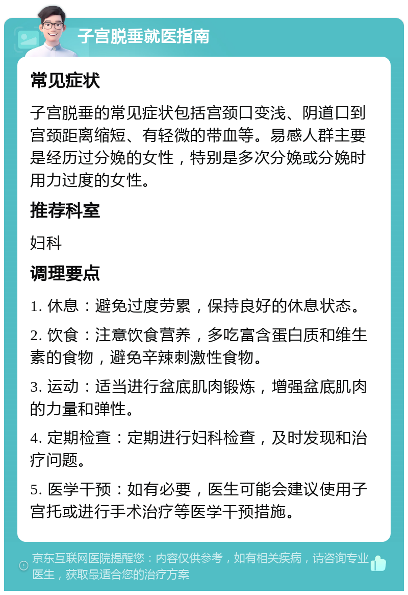 子宫脱垂就医指南 常见症状 子宫脱垂的常见症状包括宫颈口变浅、阴道口到宫颈距离缩短、有轻微的带血等。易感人群主要是经历过分娩的女性，特别是多次分娩或分娩时用力过度的女性。 推荐科室 妇科 调理要点 1. 休息：避免过度劳累，保持良好的休息状态。 2. 饮食：注意饮食营养，多吃富含蛋白质和维生素的食物，避免辛辣刺激性食物。 3. 运动：适当进行盆底肌肉锻炼，增强盆底肌肉的力量和弹性。 4. 定期检查：定期进行妇科检查，及时发现和治疗问题。 5. 医学干预：如有必要，医生可能会建议使用子宫托或进行手术治疗等医学干预措施。