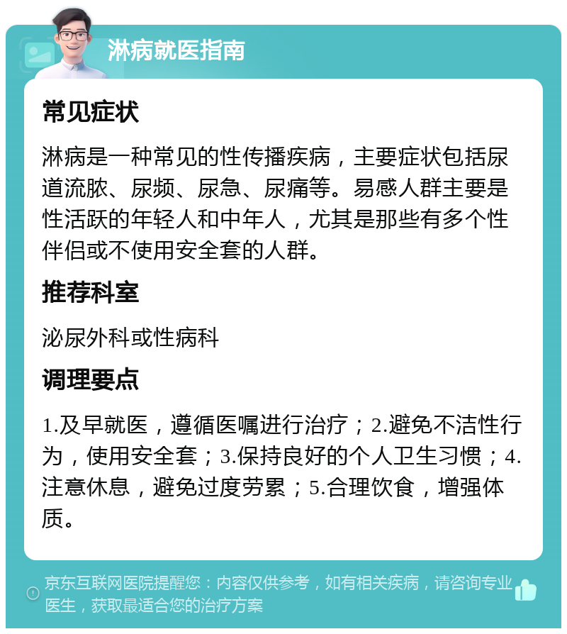 淋病就医指南 常见症状 淋病是一种常见的性传播疾病，主要症状包括尿道流脓、尿频、尿急、尿痛等。易感人群主要是性活跃的年轻人和中年人，尤其是那些有多个性伴侣或不使用安全套的人群。 推荐科室 泌尿外科或性病科 调理要点 1.及早就医，遵循医嘱进行治疗；2.避免不洁性行为，使用安全套；3.保持良好的个人卫生习惯；4.注意休息，避免过度劳累；5.合理饮食，增强体质。