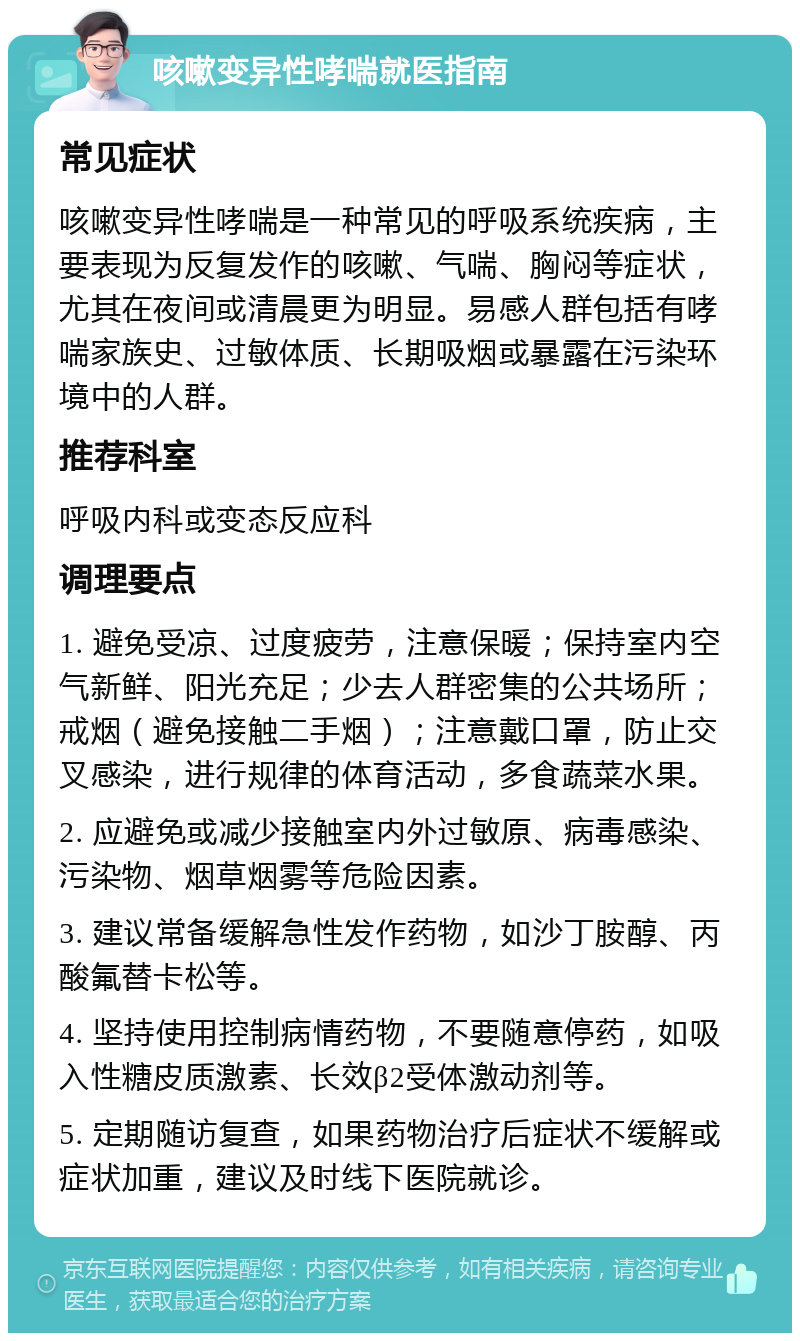 咳嗽变异性哮喘就医指南 常见症状 咳嗽变异性哮喘是一种常见的呼吸系统疾病，主要表现为反复发作的咳嗽、气喘、胸闷等症状，尤其在夜间或清晨更为明显。易感人群包括有哮喘家族史、过敏体质、长期吸烟或暴露在污染环境中的人群。 推荐科室 呼吸内科或变态反应科 调理要点 1. 避免受凉、过度疲劳，注意保暖；保持室内空气新鲜、阳光充足；少去人群密集的公共场所；戒烟（避免接触二手烟）；注意戴口罩，防止交叉感染，进行规律的体育活动，多食蔬菜水果。 2. 应避免或减少接触室内外过敏原、病毒感染、污染物、烟草烟雾等危险因素。 3. 建议常备缓解急性发作药物，如沙丁胺醇、丙酸氟替卡松等。 4. 坚持使用控制病情药物，不要随意停药，如吸入性糖皮质激素、长效β2受体激动剂等。 5. 定期随访复查，如果药物治疗后症状不缓解或症状加重，建议及时线下医院就诊。