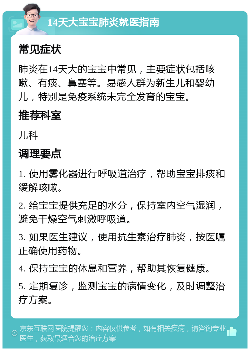 14天大宝宝肺炎就医指南 常见症状 肺炎在14天大的宝宝中常见，主要症状包括咳嗽、有痰、鼻塞等。易感人群为新生儿和婴幼儿，特别是免疫系统未完全发育的宝宝。 推荐科室 儿科 调理要点 1. 使用雾化器进行呼吸道治疗，帮助宝宝排痰和缓解咳嗽。 2. 给宝宝提供充足的水分，保持室内空气湿润，避免干燥空气刺激呼吸道。 3. 如果医生建议，使用抗生素治疗肺炎，按医嘱正确使用药物。 4. 保持宝宝的休息和营养，帮助其恢复健康。 5. 定期复诊，监测宝宝的病情变化，及时调整治疗方案。