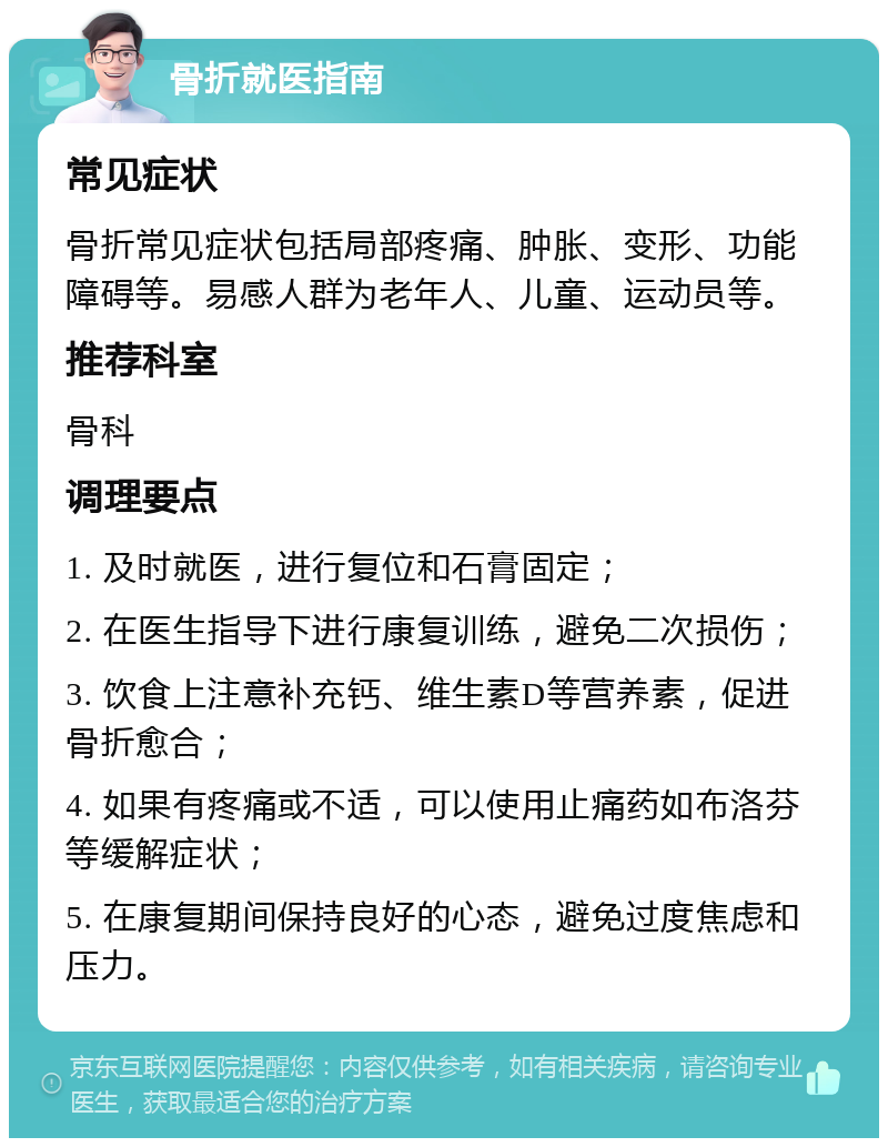 骨折就医指南 常见症状 骨折常见症状包括局部疼痛、肿胀、变形、功能障碍等。易感人群为老年人、儿童、运动员等。 推荐科室 骨科 调理要点 1. 及时就医，进行复位和石膏固定； 2. 在医生指导下进行康复训练，避免二次损伤； 3. 饮食上注意补充钙、维生素D等营养素，促进骨折愈合； 4. 如果有疼痛或不适，可以使用止痛药如布洛芬等缓解症状； 5. 在康复期间保持良好的心态，避免过度焦虑和压力。