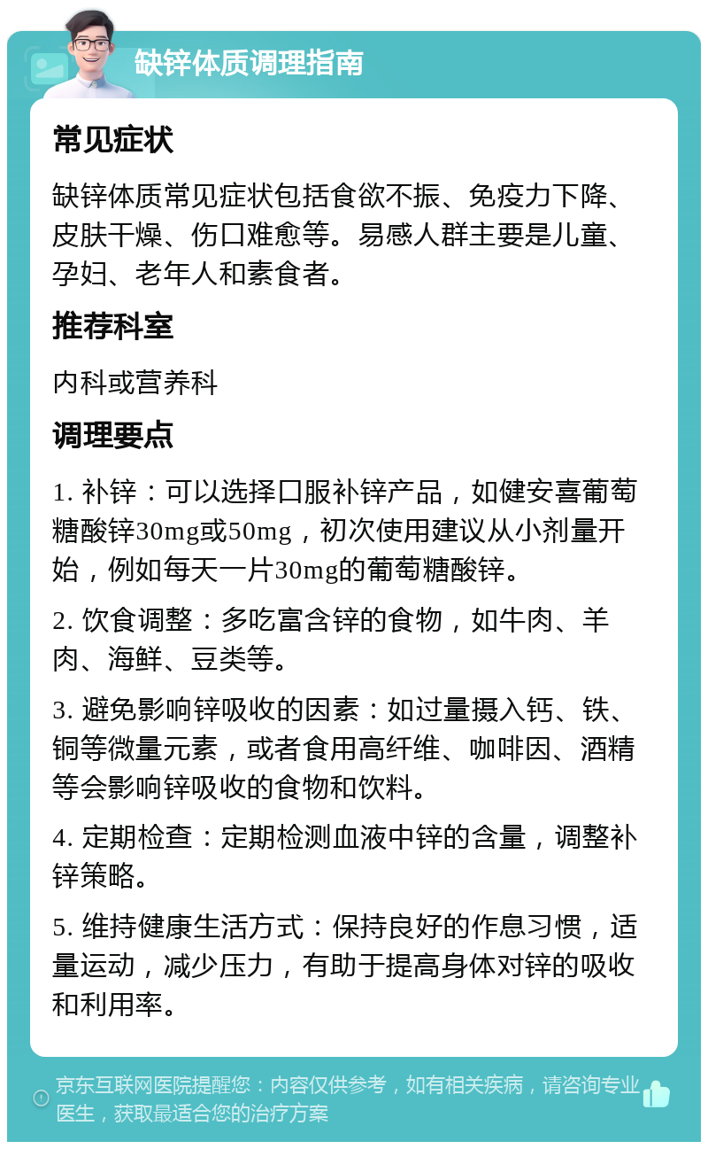 缺锌体质调理指南 常见症状 缺锌体质常见症状包括食欲不振、免疫力下降、皮肤干燥、伤口难愈等。易感人群主要是儿童、孕妇、老年人和素食者。 推荐科室 内科或营养科 调理要点 1. 补锌：可以选择口服补锌产品，如健安喜葡萄糖酸锌30mg或50mg，初次使用建议从小剂量开始，例如每天一片30mg的葡萄糖酸锌。 2. 饮食调整：多吃富含锌的食物，如牛肉、羊肉、海鲜、豆类等。 3. 避免影响锌吸收的因素：如过量摄入钙、铁、铜等微量元素，或者食用高纤维、咖啡因、酒精等会影响锌吸收的食物和饮料。 4. 定期检查：定期检测血液中锌的含量，调整补锌策略。 5. 维持健康生活方式：保持良好的作息习惯，适量运动，减少压力，有助于提高身体对锌的吸收和利用率。