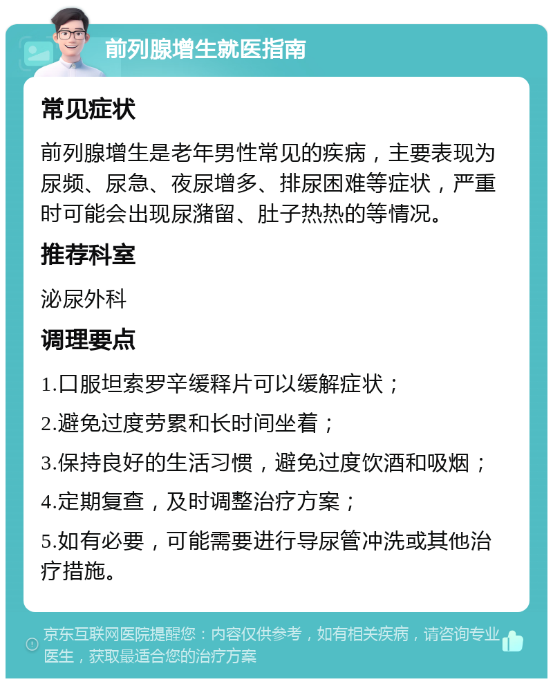 前列腺增生就医指南 常见症状 前列腺增生是老年男性常见的疾病，主要表现为尿频、尿急、夜尿增多、排尿困难等症状，严重时可能会出现尿潴留、肚子热热的等情况。 推荐科室 泌尿外科 调理要点 1.口服坦索罗辛缓释片可以缓解症状； 2.避免过度劳累和长时间坐着； 3.保持良好的生活习惯，避免过度饮酒和吸烟； 4.定期复查，及时调整治疗方案； 5.如有必要，可能需要进行导尿管冲洗或其他治疗措施。