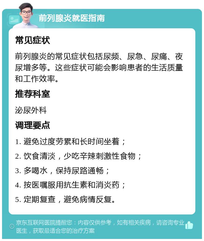 前列腺炎就医指南 常见症状 前列腺炎的常见症状包括尿频、尿急、尿痛、夜尿增多等。这些症状可能会影响患者的生活质量和工作效率。 推荐科室 泌尿外科 调理要点 1. 避免过度劳累和长时间坐着； 2. 饮食清淡，少吃辛辣刺激性食物； 3. 多喝水，保持尿路通畅； 4. 按医嘱服用抗生素和消炎药； 5. 定期复查，避免病情反复。