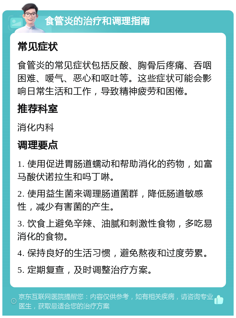 食管炎的治疗和调理指南 常见症状 食管炎的常见症状包括反酸、胸骨后疼痛、吞咽困难、嗳气、恶心和呕吐等。这些症状可能会影响日常生活和工作，导致精神疲劳和困倦。 推荐科室 消化内科 调理要点 1. 使用促进胃肠道蠕动和帮助消化的药物，如富马酸伏诺拉生和吗丁啉。 2. 使用益生菌来调理肠道菌群，降低肠道敏感性，减少有害菌的产生。 3. 饮食上避免辛辣、油腻和刺激性食物，多吃易消化的食物。 4. 保持良好的生活习惯，避免熬夜和过度劳累。 5. 定期复查，及时调整治疗方案。