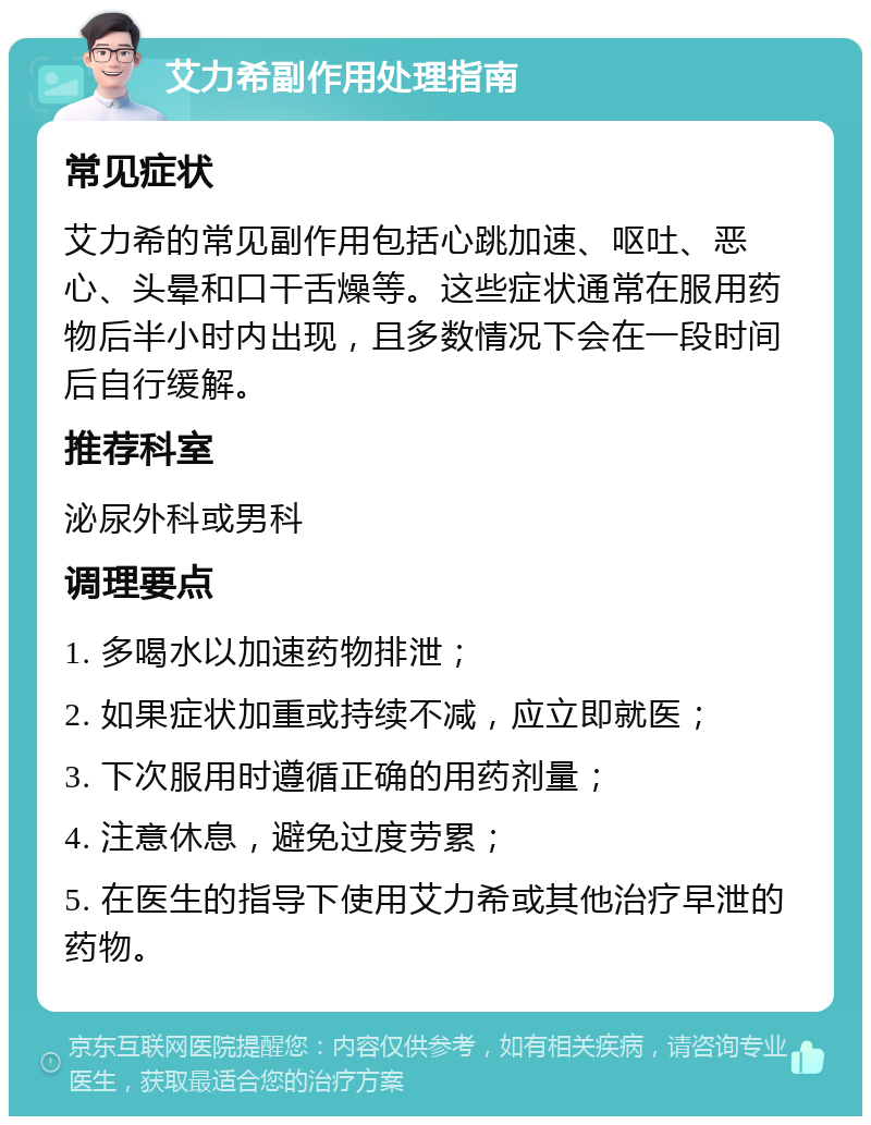 艾力希副作用处理指南 常见症状 艾力希的常见副作用包括心跳加速、呕吐、恶心、头晕和口干舌燥等。这些症状通常在服用药物后半小时内出现，且多数情况下会在一段时间后自行缓解。 推荐科室 泌尿外科或男科 调理要点 1. 多喝水以加速药物排泄； 2. 如果症状加重或持续不减，应立即就医； 3. 下次服用时遵循正确的用药剂量； 4. 注意休息，避免过度劳累； 5. 在医生的指导下使用艾力希或其他治疗早泄的药物。