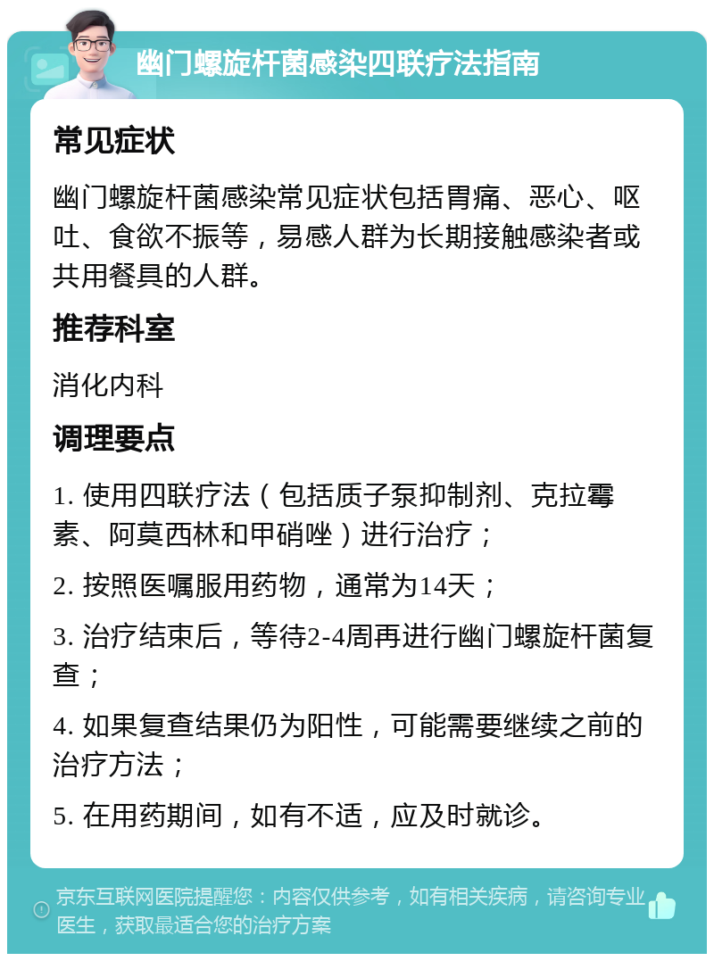 幽门螺旋杆菌感染四联疗法指南 常见症状 幽门螺旋杆菌感染常见症状包括胃痛、恶心、呕吐、食欲不振等，易感人群为长期接触感染者或共用餐具的人群。 推荐科室 消化内科 调理要点 1. 使用四联疗法（包括质子泵抑制剂、克拉霉素、阿莫西林和甲硝唑）进行治疗； 2. 按照医嘱服用药物，通常为14天； 3. 治疗结束后，等待2-4周再进行幽门螺旋杆菌复查； 4. 如果复查结果仍为阳性，可能需要继续之前的治疗方法； 5. 在用药期间，如有不适，应及时就诊。