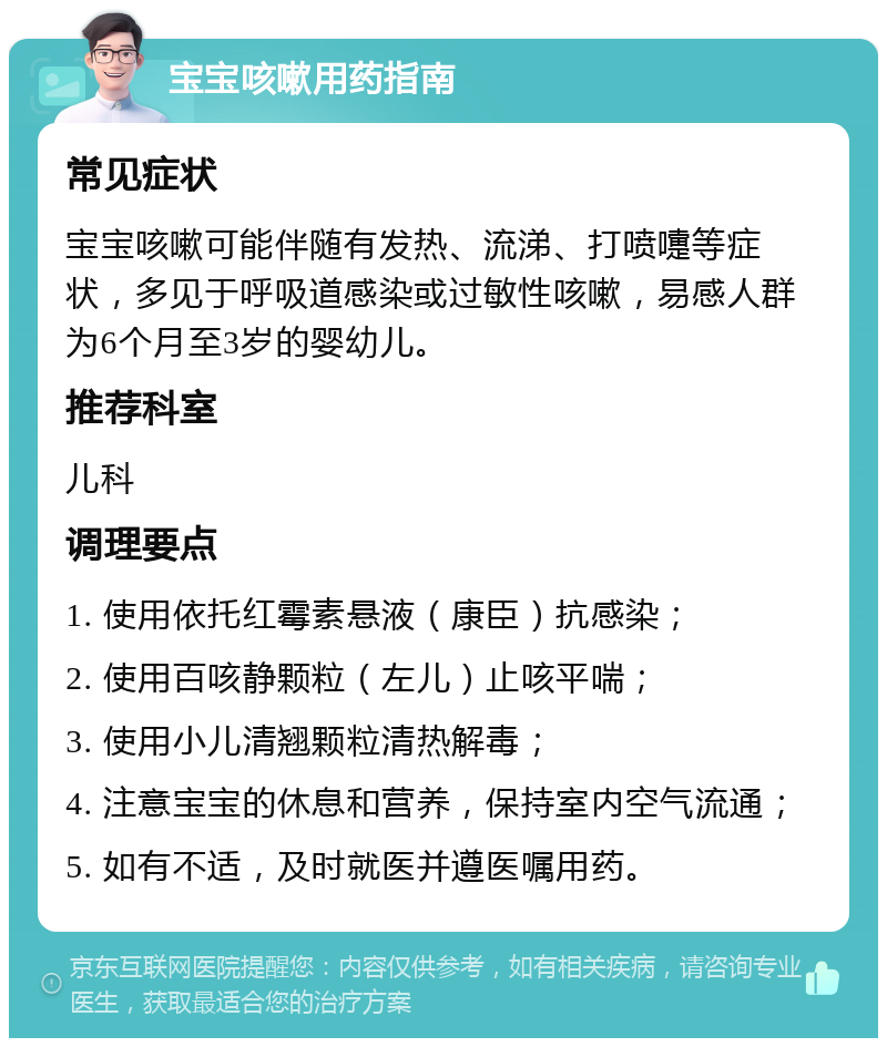 宝宝咳嗽用药指南 常见症状 宝宝咳嗽可能伴随有发热、流涕、打喷嚏等症状，多见于呼吸道感染或过敏性咳嗽，易感人群为6个月至3岁的婴幼儿。 推荐科室 儿科 调理要点 1. 使用依托红霉素悬液（康臣）抗感染； 2. 使用百咳静颗粒（左儿）止咳平喘； 3. 使用小儿清翘颗粒清热解毒； 4. 注意宝宝的休息和营养，保持室内空气流通； 5. 如有不适，及时就医并遵医嘱用药。