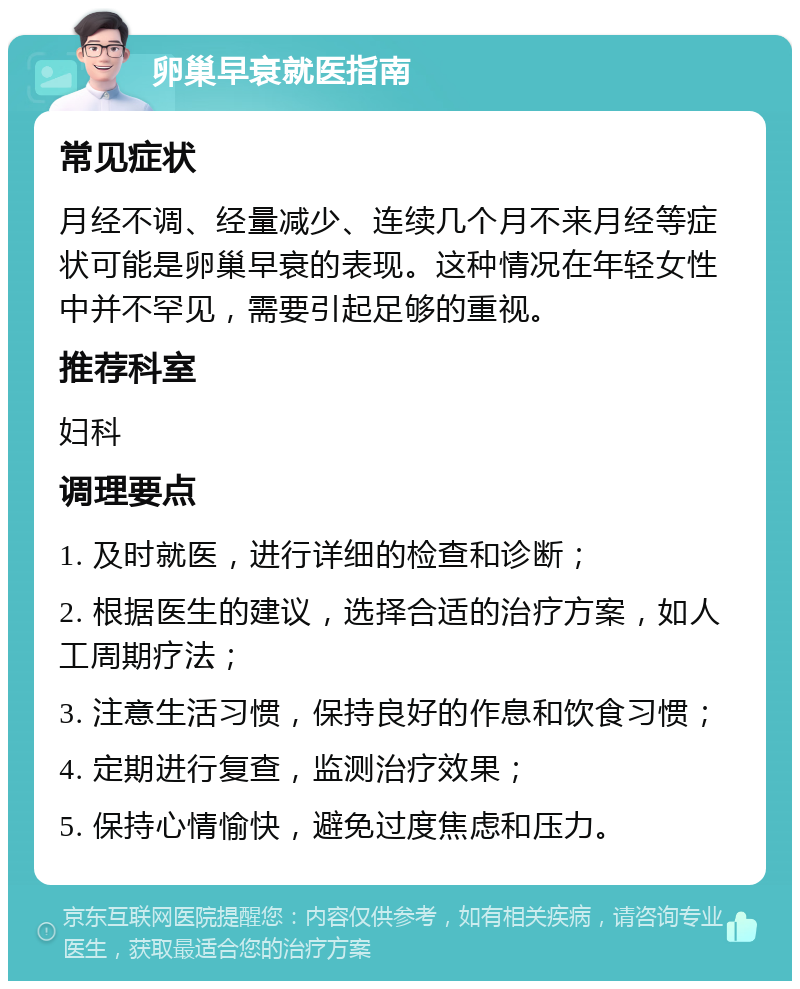 卵巢早衰就医指南 常见症状 月经不调、经量减少、连续几个月不来月经等症状可能是卵巢早衰的表现。这种情况在年轻女性中并不罕见，需要引起足够的重视。 推荐科室 妇科 调理要点 1. 及时就医，进行详细的检查和诊断； 2. 根据医生的建议，选择合适的治疗方案，如人工周期疗法； 3. 注意生活习惯，保持良好的作息和饮食习惯； 4. 定期进行复查，监测治疗效果； 5. 保持心情愉快，避免过度焦虑和压力。