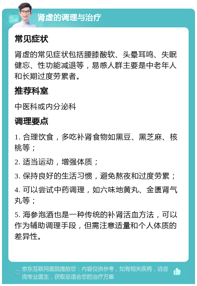 肾虚的调理与治疗 常见症状 肾虚的常见症状包括腰膝酸软、头晕耳鸣、失眠健忘、性功能减退等，易感人群主要是中老年人和长期过度劳累者。 推荐科室 中医科或内分泌科 调理要点 1. 合理饮食，多吃补肾食物如黑豆、黑芝麻、核桃等； 2. 适当运动，增强体质； 3. 保持良好的生活习惯，避免熬夜和过度劳累； 4. 可以尝试中药调理，如六味地黄丸、金匮肾气丸等； 5. 海参泡酒也是一种传统的补肾活血方法，可以作为辅助调理手段，但需注意适量和个人体质的差异性。