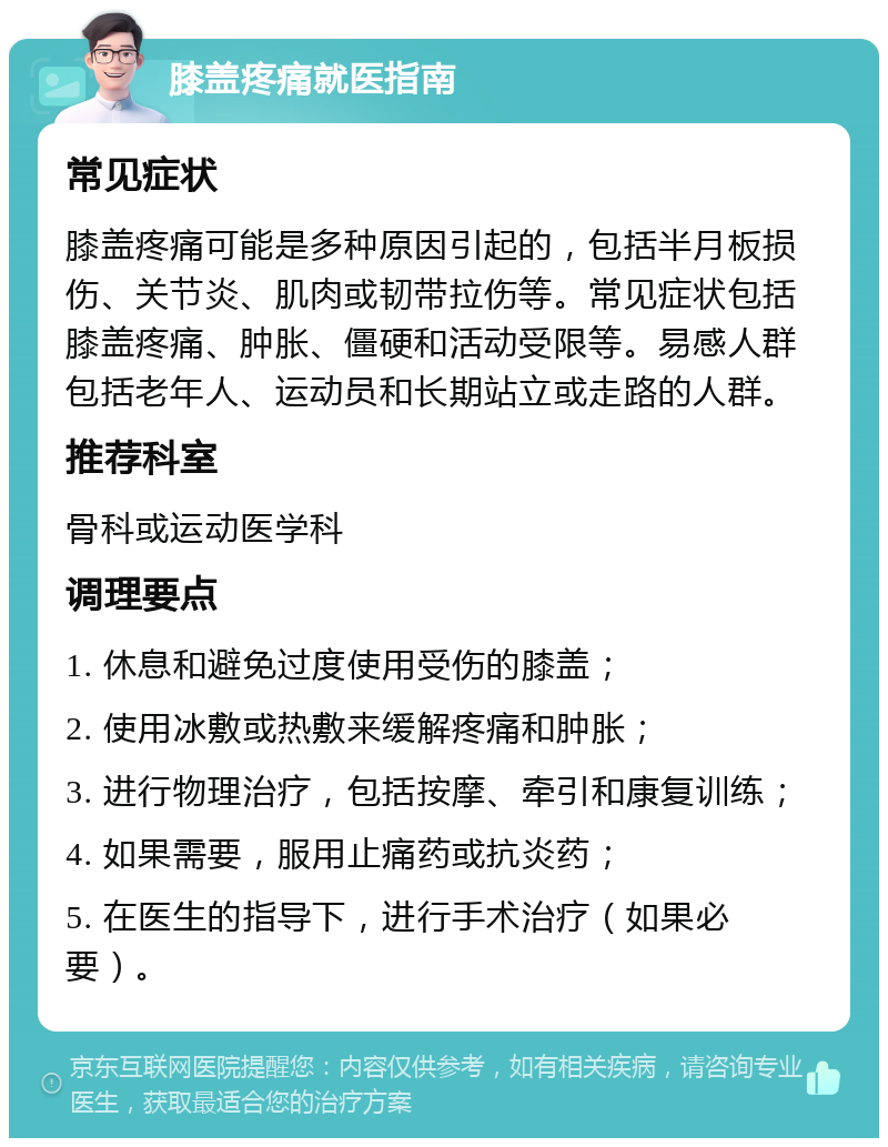 膝盖疼痛就医指南 常见症状 膝盖疼痛可能是多种原因引起的，包括半月板损伤、关节炎、肌肉或韧带拉伤等。常见症状包括膝盖疼痛、肿胀、僵硬和活动受限等。易感人群包括老年人、运动员和长期站立或走路的人群。 推荐科室 骨科或运动医学科 调理要点 1. 休息和避免过度使用受伤的膝盖； 2. 使用冰敷或热敷来缓解疼痛和肿胀； 3. 进行物理治疗，包括按摩、牵引和康复训练； 4. 如果需要，服用止痛药或抗炎药； 5. 在医生的指导下，进行手术治疗（如果必要）。