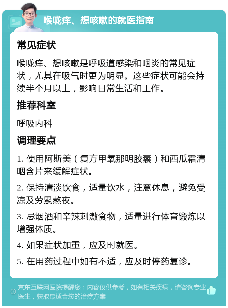 喉咙痒、想咳嗽的就医指南 常见症状 喉咙痒、想咳嗽是呼吸道感染和咽炎的常见症状，尤其在吸气时更为明显。这些症状可能会持续半个月以上，影响日常生活和工作。 推荐科室 呼吸内科 调理要点 1. 使用阿斯美（复方甲氧那明胶囊）和西瓜霜清咽含片来缓解症状。 2. 保持清淡饮食，适量饮水，注意休息，避免受凉及劳累熬夜。 3. 忌烟酒和辛辣刺激食物，适量进行体育锻炼以增强体质。 4. 如果症状加重，应及时就医。 5. 在用药过程中如有不适，应及时停药复诊。