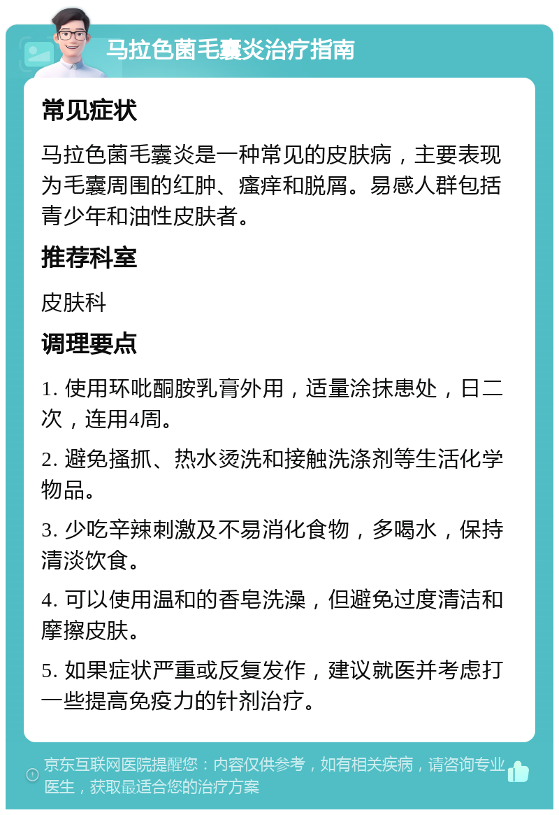 马拉色菌毛囊炎治疗指南 常见症状 马拉色菌毛囊炎是一种常见的皮肤病，主要表现为毛囊周围的红肿、瘙痒和脱屑。易感人群包括青少年和油性皮肤者。 推荐科室 皮肤科 调理要点 1. 使用环吡酮胺乳膏外用，适量涂抹患处，日二次，连用4周。 2. 避免搔抓、热水烫洗和接触洗涤剂等生活化学物品。 3. 少吃辛辣刺激及不易消化食物，多喝水，保持清淡饮食。 4. 可以使用温和的香皂洗澡，但避免过度清洁和摩擦皮肤。 5. 如果症状严重或反复发作，建议就医并考虑打一些提高免疫力的针剂治疗。