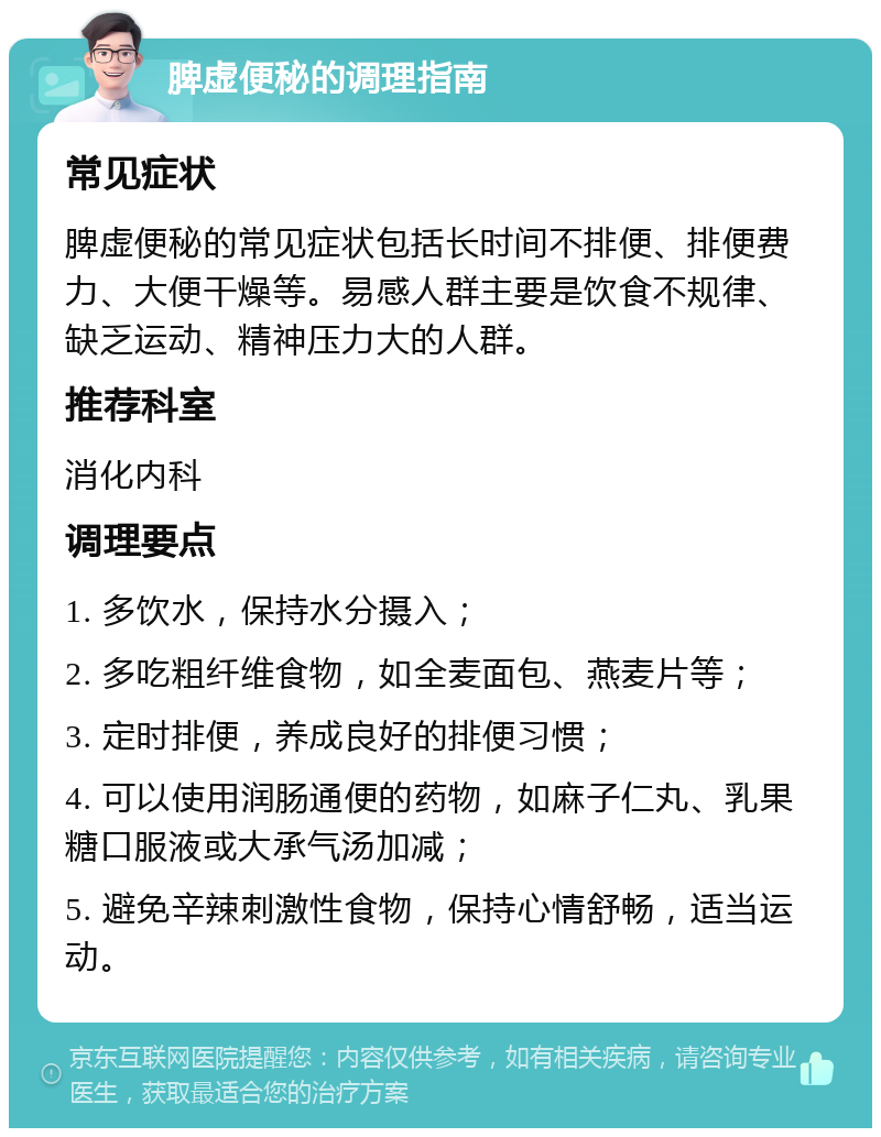 脾虚便秘的调理指南 常见症状 脾虚便秘的常见症状包括长时间不排便、排便费力、大便干燥等。易感人群主要是饮食不规律、缺乏运动、精神压力大的人群。 推荐科室 消化内科 调理要点 1. 多饮水，保持水分摄入； 2. 多吃粗纤维食物，如全麦面包、燕麦片等； 3. 定时排便，养成良好的排便习惯； 4. 可以使用润肠通便的药物，如麻子仁丸、乳果糖口服液或大承气汤加减； 5. 避免辛辣刺激性食物，保持心情舒畅，适当运动。