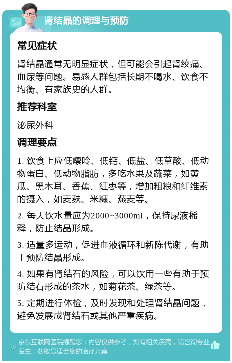 肾结晶的调理与预防 常见症状 肾结晶通常无明显症状，但可能会引起肾绞痛、血尿等问题。易感人群包括长期不喝水、饮食不均衡、有家族史的人群。 推荐科室 泌尿外科 调理要点 1. 饮食上应低嘌呤、低钙、低盐、低草酸、低动物蛋白、低动物脂肪，多吃水果及蔬菜，如黄瓜、黑木耳、香蕉、红枣等，增加粗粮和纤维素的摄入，如麦麸、米糠、燕麦等。 2. 每天饮水量应为2000~3000ml，保持尿液稀释，防止结晶形成。 3. 适量多运动，促进血液循环和新陈代谢，有助于预防结晶形成。 4. 如果有肾结石的风险，可以饮用一些有助于预防结石形成的茶水，如菊花茶、绿茶等。 5. 定期进行体检，及时发现和处理肾结晶问题，避免发展成肾结石或其他严重疾病。