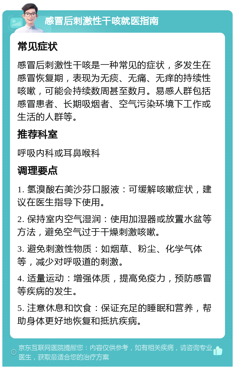 感冒后刺激性干咳就医指南 常见症状 感冒后刺激性干咳是一种常见的症状，多发生在感冒恢复期，表现为无痰、无痛、无痒的持续性咳嗽，可能会持续数周甚至数月。易感人群包括感冒患者、长期吸烟者、空气污染环境下工作或生活的人群等。 推荐科室 呼吸内科或耳鼻喉科 调理要点 1. 氢溴酸右美沙芬口服液：可缓解咳嗽症状，建议在医生指导下使用。 2. 保持室内空气湿润：使用加湿器或放置水盆等方法，避免空气过于干燥刺激咳嗽。 3. 避免刺激性物质：如烟草、粉尘、化学气体等，减少对呼吸道的刺激。 4. 适量运动：增强体质，提高免疫力，预防感冒等疾病的发生。 5. 注意休息和饮食：保证充足的睡眠和营养，帮助身体更好地恢复和抵抗疾病。