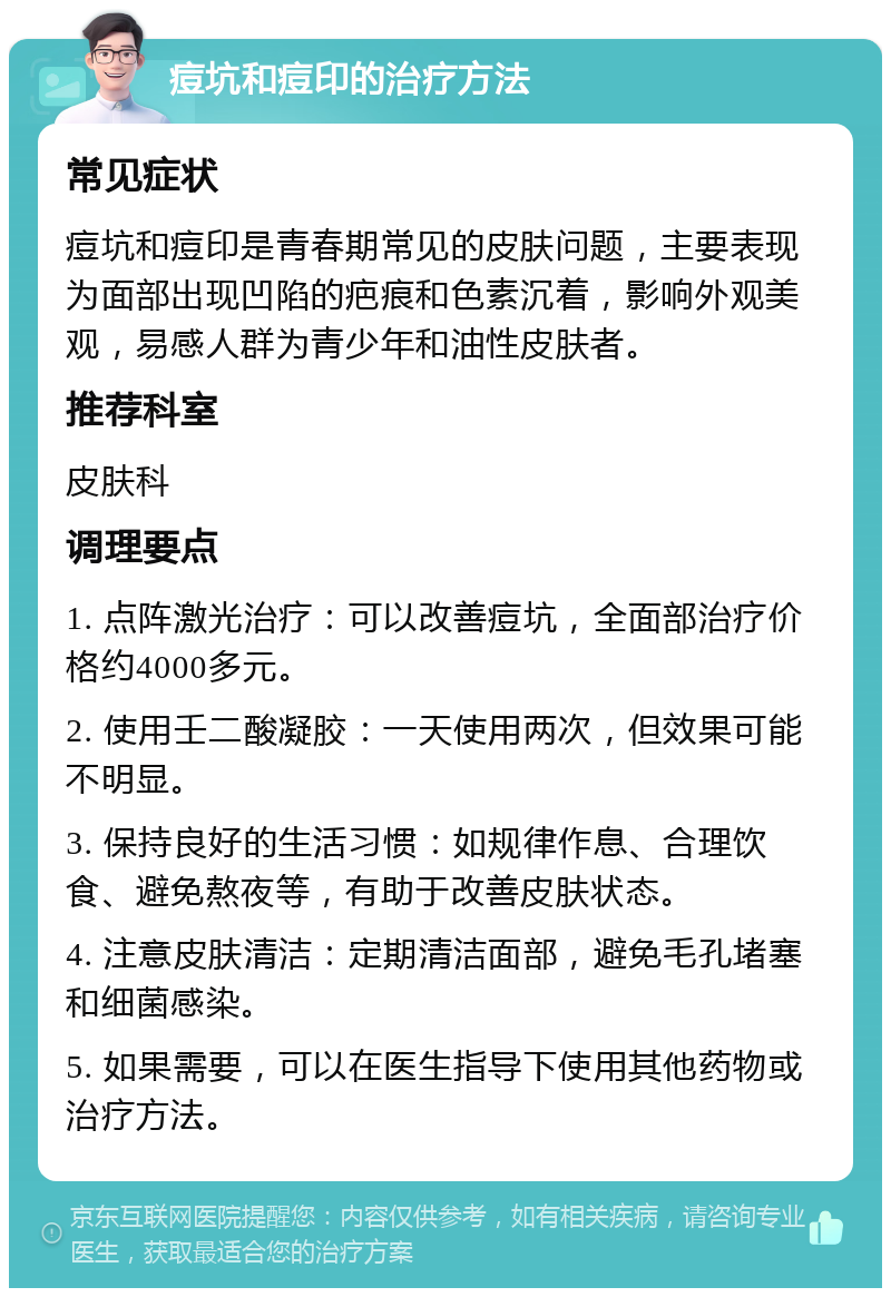 痘坑和痘印的治疗方法 常见症状 痘坑和痘印是青春期常见的皮肤问题，主要表现为面部出现凹陷的疤痕和色素沉着，影响外观美观，易感人群为青少年和油性皮肤者。 推荐科室 皮肤科 调理要点 1. 点阵激光治疗：可以改善痘坑，全面部治疗价格约4000多元。 2. 使用壬二酸凝胶：一天使用两次，但效果可能不明显。 3. 保持良好的生活习惯：如规律作息、合理饮食、避免熬夜等，有助于改善皮肤状态。 4. 注意皮肤清洁：定期清洁面部，避免毛孔堵塞和细菌感染。 5. 如果需要，可以在医生指导下使用其他药物或治疗方法。