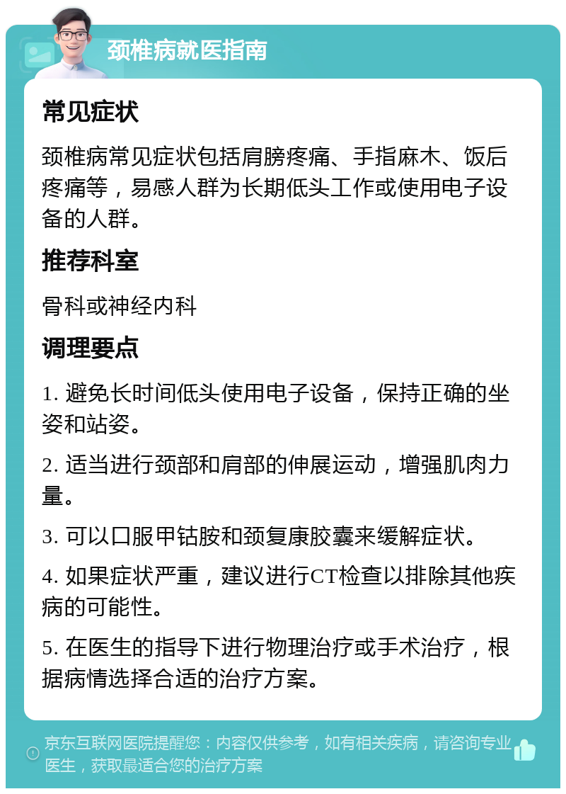 颈椎病就医指南 常见症状 颈椎病常见症状包括肩膀疼痛、手指麻木、饭后疼痛等，易感人群为长期低头工作或使用电子设备的人群。 推荐科室 骨科或神经内科 调理要点 1. 避免长时间低头使用电子设备，保持正确的坐姿和站姿。 2. 适当进行颈部和肩部的伸展运动，增强肌肉力量。 3. 可以口服甲钴胺和颈复康胶囊来缓解症状。 4. 如果症状严重，建议进行CT检查以排除其他疾病的可能性。 5. 在医生的指导下进行物理治疗或手术治疗，根据病情选择合适的治疗方案。