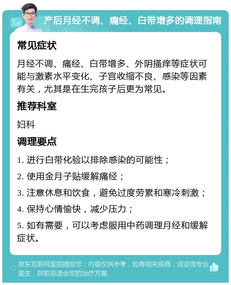 产后月经不调、痛经、白带增多的调理指南 常见症状 月经不调、痛经、白带增多、外阴搔痒等症状可能与激素水平变化、子宫收缩不良、感染等因素有关，尤其是在生完孩子后更为常见。 推荐科室 妇科 调理要点 1. 进行白带化验以排除感染的可能性； 2. 使用金月子贴缓解痛经； 3. 注意休息和饮食，避免过度劳累和寒冷刺激； 4. 保持心情愉快，减少压力； 5. 如有需要，可以考虑服用中药调理月经和缓解症状。