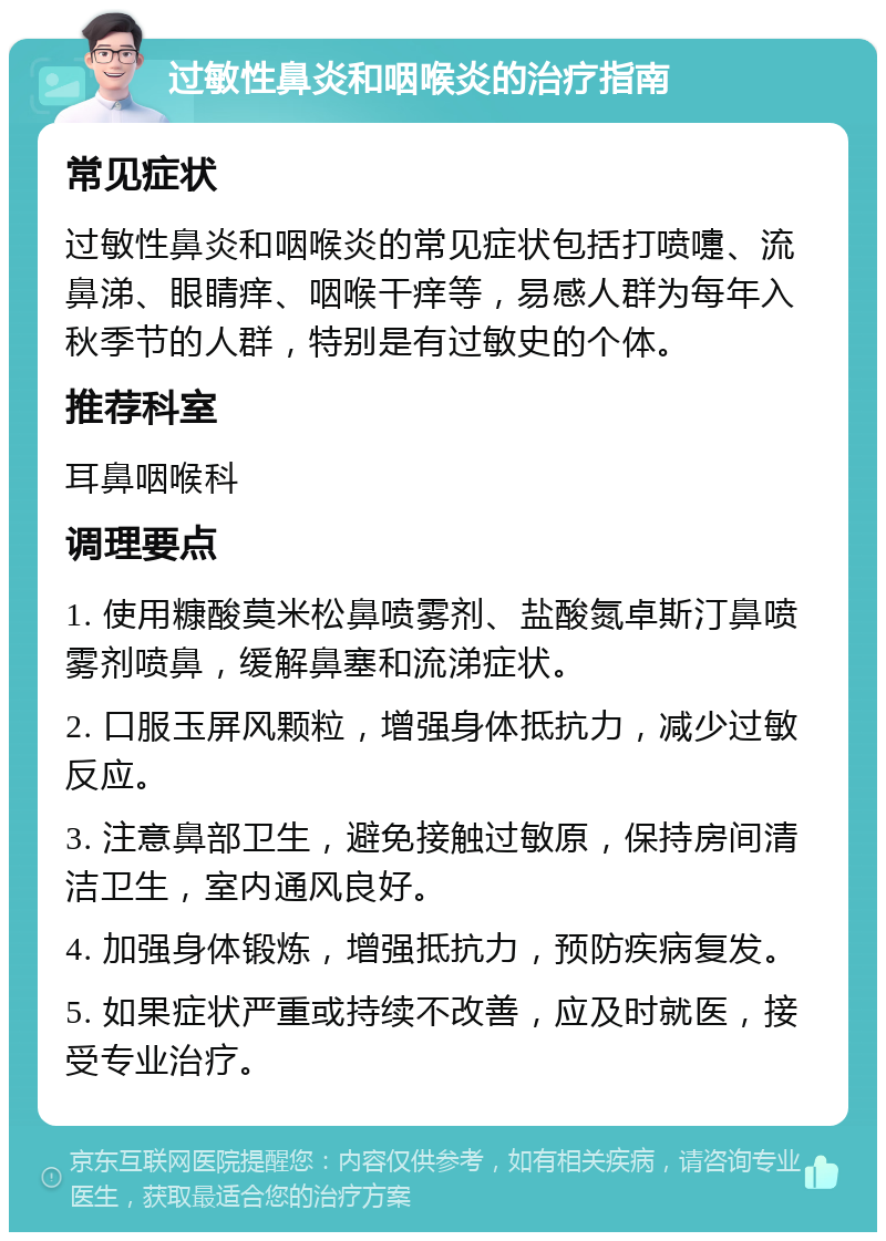 过敏性鼻炎和咽喉炎的治疗指南 常见症状 过敏性鼻炎和咽喉炎的常见症状包括打喷嚏、流鼻涕、眼睛痒、咽喉干痒等，易感人群为每年入秋季节的人群，特别是有过敏史的个体。 推荐科室 耳鼻咽喉科 调理要点 1. 使用糠酸莫米松鼻喷雾剂、盐酸氮卓斯汀鼻喷雾剂喷鼻，缓解鼻塞和流涕症状。 2. 口服玉屏风颗粒，增强身体抵抗力，减少过敏反应。 3. 注意鼻部卫生，避免接触过敏原，保持房间清洁卫生，室内通风良好。 4. 加强身体锻炼，增强抵抗力，预防疾病复发。 5. 如果症状严重或持续不改善，应及时就医，接受专业治疗。