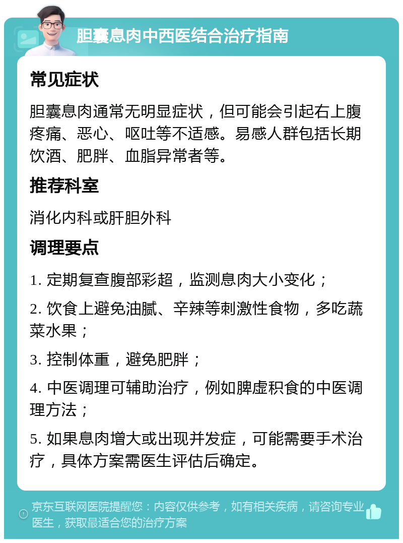 胆囊息肉中西医结合治疗指南 常见症状 胆囊息肉通常无明显症状，但可能会引起右上腹疼痛、恶心、呕吐等不适感。易感人群包括长期饮酒、肥胖、血脂异常者等。 推荐科室 消化内科或肝胆外科 调理要点 1. 定期复查腹部彩超，监测息肉大小变化； 2. 饮食上避免油腻、辛辣等刺激性食物，多吃蔬菜水果； 3. 控制体重，避免肥胖； 4. 中医调理可辅助治疗，例如脾虚积食的中医调理方法； 5. 如果息肉增大或出现并发症，可能需要手术治疗，具体方案需医生评估后确定。