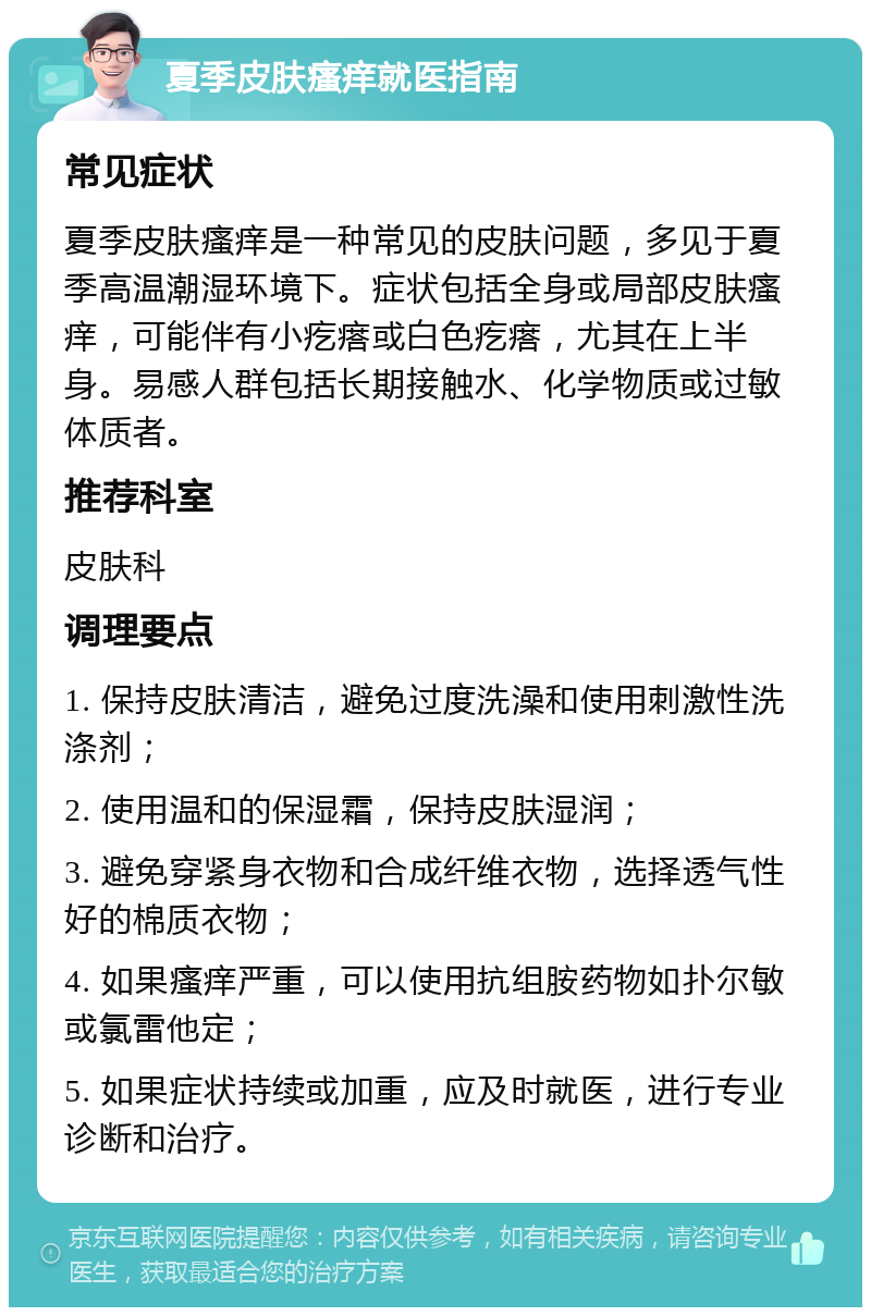 夏季皮肤瘙痒就医指南 常见症状 夏季皮肤瘙痒是一种常见的皮肤问题，多见于夏季高温潮湿环境下。症状包括全身或局部皮肤瘙痒，可能伴有小疙瘩或白色疙瘩，尤其在上半身。易感人群包括长期接触水、化学物质或过敏体质者。 推荐科室 皮肤科 调理要点 1. 保持皮肤清洁，避免过度洗澡和使用刺激性洗涤剂； 2. 使用温和的保湿霜，保持皮肤湿润； 3. 避免穿紧身衣物和合成纤维衣物，选择透气性好的棉质衣物； 4. 如果瘙痒严重，可以使用抗组胺药物如扑尔敏或氯雷他定； 5. 如果症状持续或加重，应及时就医，进行专业诊断和治疗。