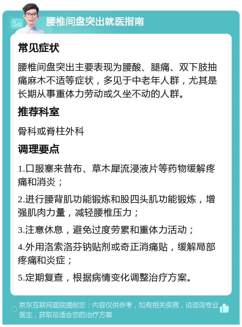 腰椎间盘突出就医指南 常见症状 腰椎间盘突出主要表现为腰酸、腿痛、双下肢抽痛麻木不适等症状，多见于中老年人群，尤其是长期从事重体力劳动或久坐不动的人群。 推荐科室 骨科或脊柱外科 调理要点 1.口服塞来昔布、草木犀流浸液片等药物缓解疼痛和消炎； 2.进行腰背肌功能锻炼和股四头肌功能锻炼，增强肌肉力量，减轻腰椎压力； 3.注意休息，避免过度劳累和重体力活动； 4.外用洛索洛芬钠贴剂或奇正消痛贴，缓解局部疼痛和炎症； 5.定期复查，根据病情变化调整治疗方案。