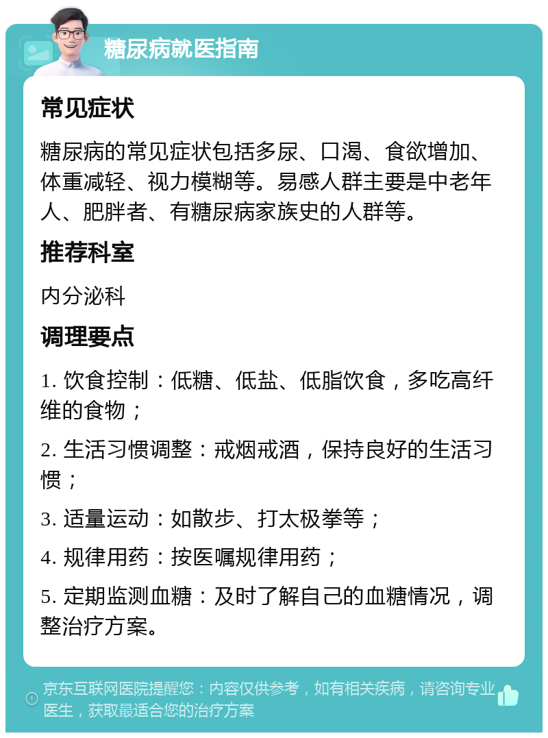 糖尿病就医指南 常见症状 糖尿病的常见症状包括多尿、口渴、食欲增加、体重减轻、视力模糊等。易感人群主要是中老年人、肥胖者、有糖尿病家族史的人群等。 推荐科室 内分泌科 调理要点 1. 饮食控制：低糖、低盐、低脂饮食，多吃高纤维的食物； 2. 生活习惯调整：戒烟戒酒，保持良好的生活习惯； 3. 适量运动：如散步、打太极拳等； 4. 规律用药：按医嘱规律用药； 5. 定期监测血糖：及时了解自己的血糖情况，调整治疗方案。