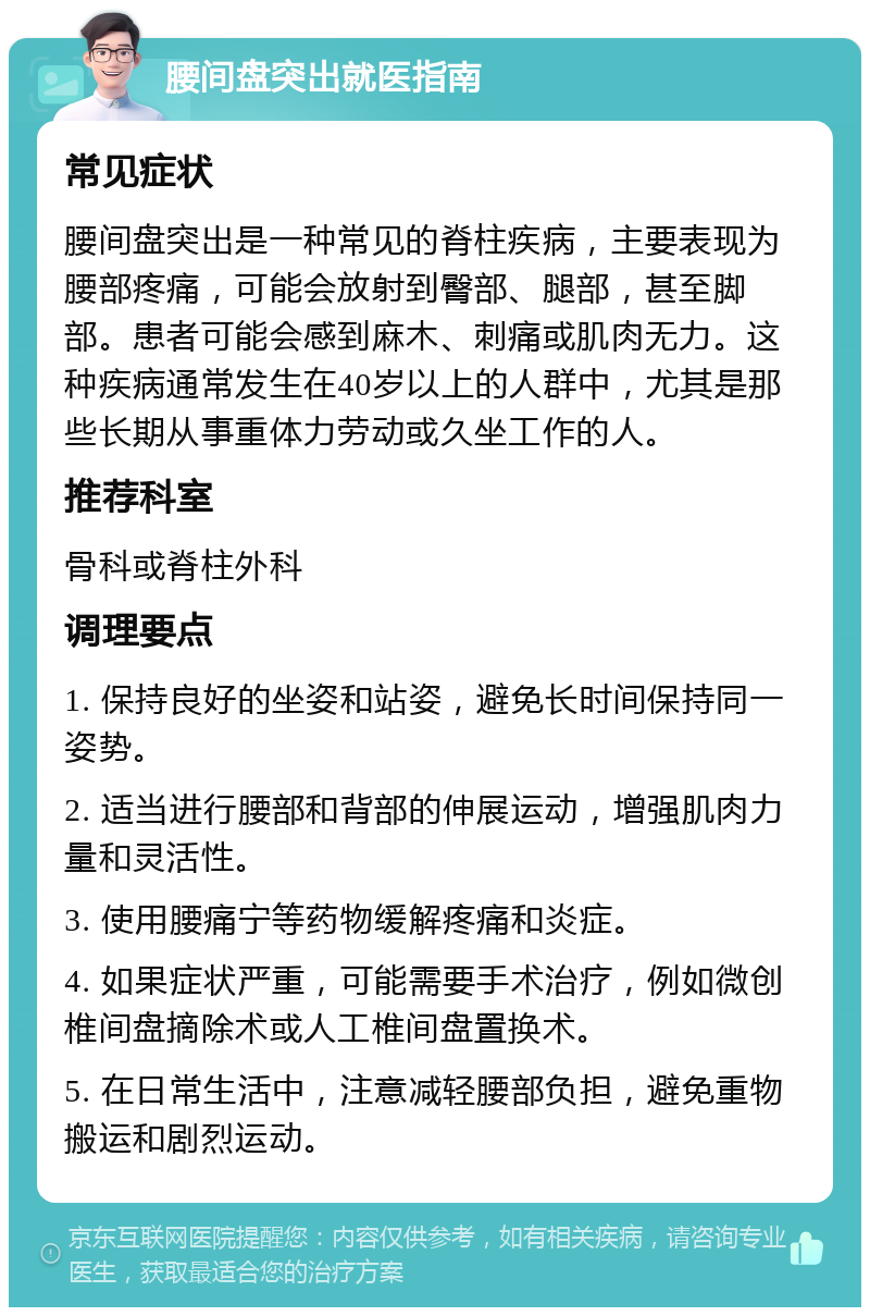 腰间盘突出就医指南 常见症状 腰间盘突出是一种常见的脊柱疾病，主要表现为腰部疼痛，可能会放射到臀部、腿部，甚至脚部。患者可能会感到麻木、刺痛或肌肉无力。这种疾病通常发生在40岁以上的人群中，尤其是那些长期从事重体力劳动或久坐工作的人。 推荐科室 骨科或脊柱外科 调理要点 1. 保持良好的坐姿和站姿，避免长时间保持同一姿势。 2. 适当进行腰部和背部的伸展运动，增强肌肉力量和灵活性。 3. 使用腰痛宁等药物缓解疼痛和炎症。 4. 如果症状严重，可能需要手术治疗，例如微创椎间盘摘除术或人工椎间盘置换术。 5. 在日常生活中，注意减轻腰部负担，避免重物搬运和剧烈运动。