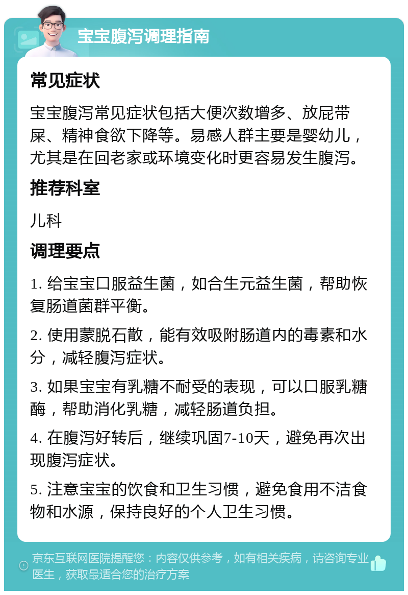 宝宝腹泻调理指南 常见症状 宝宝腹泻常见症状包括大便次数增多、放屁带屎、精神食欲下降等。易感人群主要是婴幼儿，尤其是在回老家或环境变化时更容易发生腹泻。 推荐科室 儿科 调理要点 1. 给宝宝口服益生菌，如合生元益生菌，帮助恢复肠道菌群平衡。 2. 使用蒙脱石散，能有效吸附肠道内的毒素和水分，减轻腹泻症状。 3. 如果宝宝有乳糖不耐受的表现，可以口服乳糖酶，帮助消化乳糖，减轻肠道负担。 4. 在腹泻好转后，继续巩固7-10天，避免再次出现腹泻症状。 5. 注意宝宝的饮食和卫生习惯，避免食用不洁食物和水源，保持良好的个人卫生习惯。