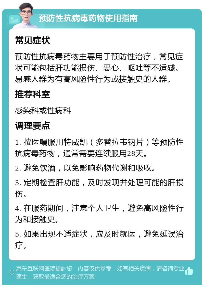 预防性抗病毒药物使用指南 常见症状 预防性抗病毒药物主要用于预防性治疗，常见症状可能包括肝功能损伤、恶心、呕吐等不适感。易感人群为有高风险性行为或接触史的人群。 推荐科室 感染科或性病科 调理要点 1. 按医嘱服用特威凯（多替拉韦钠片）等预防性抗病毒药物，通常需要连续服用28天。 2. 避免饮酒，以免影响药物代谢和吸收。 3. 定期检查肝功能，及时发现并处理可能的肝损伤。 4. 在服药期间，注意个人卫生，避免高风险性行为和接触史。 5. 如果出现不适症状，应及时就医，避免延误治疗。