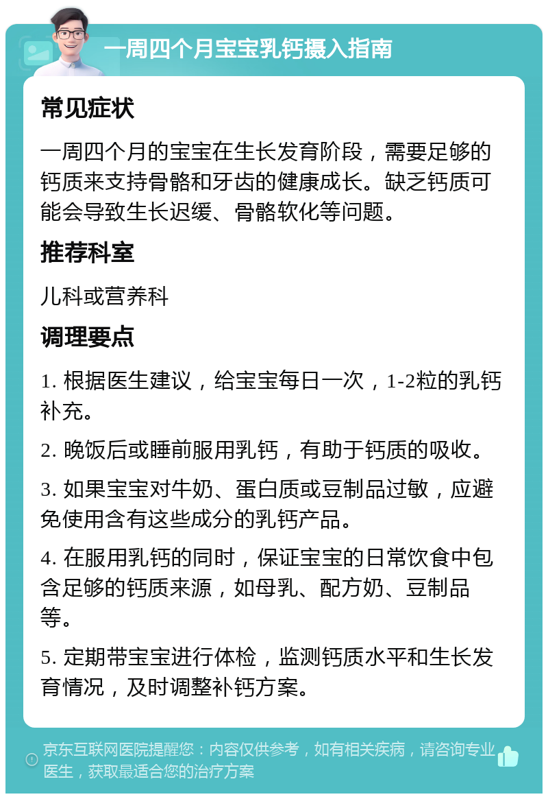 一周四个月宝宝乳钙摄入指南 常见症状 一周四个月的宝宝在生长发育阶段，需要足够的钙质来支持骨骼和牙齿的健康成长。缺乏钙质可能会导致生长迟缓、骨骼软化等问题。 推荐科室 儿科或营养科 调理要点 1. 根据医生建议，给宝宝每日一次，1-2粒的乳钙补充。 2. 晚饭后或睡前服用乳钙，有助于钙质的吸收。 3. 如果宝宝对牛奶、蛋白质或豆制品过敏，应避免使用含有这些成分的乳钙产品。 4. 在服用乳钙的同时，保证宝宝的日常饮食中包含足够的钙质来源，如母乳、配方奶、豆制品等。 5. 定期带宝宝进行体检，监测钙质水平和生长发育情况，及时调整补钙方案。