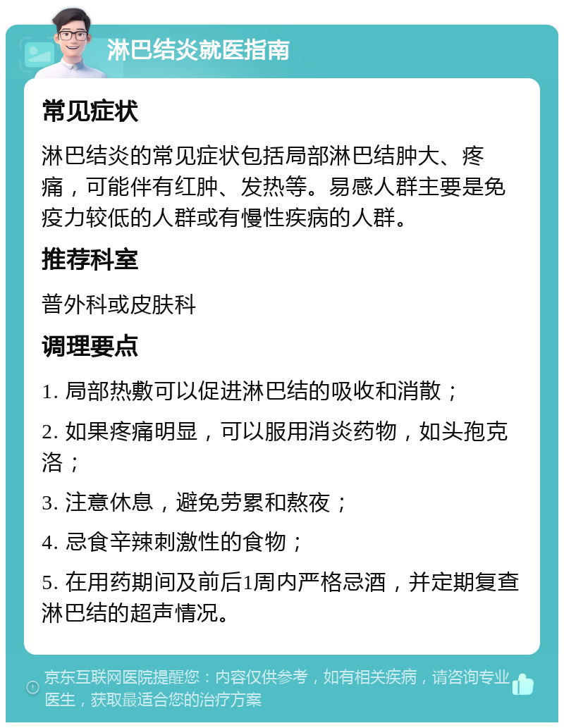 淋巴结炎就医指南 常见症状 淋巴结炎的常见症状包括局部淋巴结肿大、疼痛，可能伴有红肿、发热等。易感人群主要是免疫力较低的人群或有慢性疾病的人群。 推荐科室 普外科或皮肤科 调理要点 1. 局部热敷可以促进淋巴结的吸收和消散； 2. 如果疼痛明显，可以服用消炎药物，如头孢克洛； 3. 注意休息，避免劳累和熬夜； 4. 忌食辛辣刺激性的食物； 5. 在用药期间及前后1周内严格忌酒，并定期复查淋巴结的超声情况。