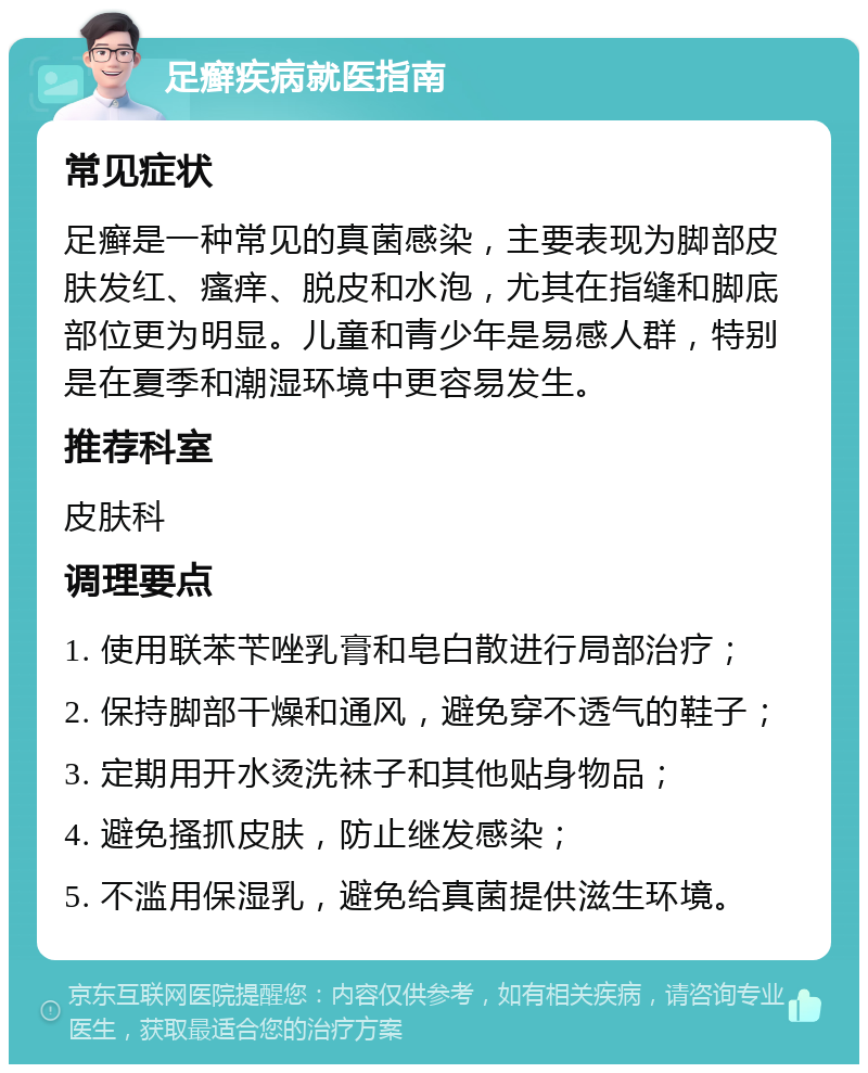 足癣疾病就医指南 常见症状 足癣是一种常见的真菌感染，主要表现为脚部皮肤发红、瘙痒、脱皮和水泡，尤其在指缝和脚底部位更为明显。儿童和青少年是易感人群，特别是在夏季和潮湿环境中更容易发生。 推荐科室 皮肤科 调理要点 1. 使用联苯苄唑乳膏和皂白散进行局部治疗； 2. 保持脚部干燥和通风，避免穿不透气的鞋子； 3. 定期用开水烫洗袜子和其他贴身物品； 4. 避免搔抓皮肤，防止继发感染； 5. 不滥用保湿乳，避免给真菌提供滋生环境。