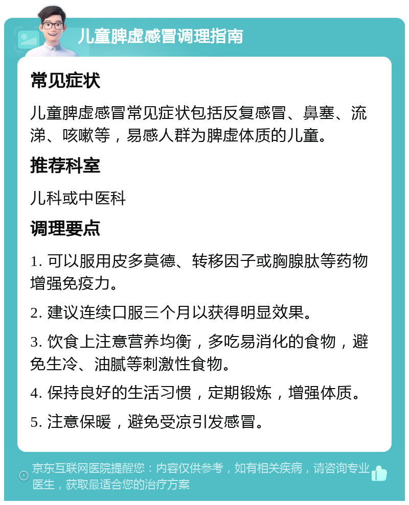 儿童脾虚感冒调理指南 常见症状 儿童脾虚感冒常见症状包括反复感冒、鼻塞、流涕、咳嗽等，易感人群为脾虚体质的儿童。 推荐科室 儿科或中医科 调理要点 1. 可以服用皮多莫德、转移因子或胸腺肽等药物增强免疫力。 2. 建议连续口服三个月以获得明显效果。 3. 饮食上注意营养均衡，多吃易消化的食物，避免生冷、油腻等刺激性食物。 4. 保持良好的生活习惯，定期锻炼，增强体质。 5. 注意保暖，避免受凉引发感冒。