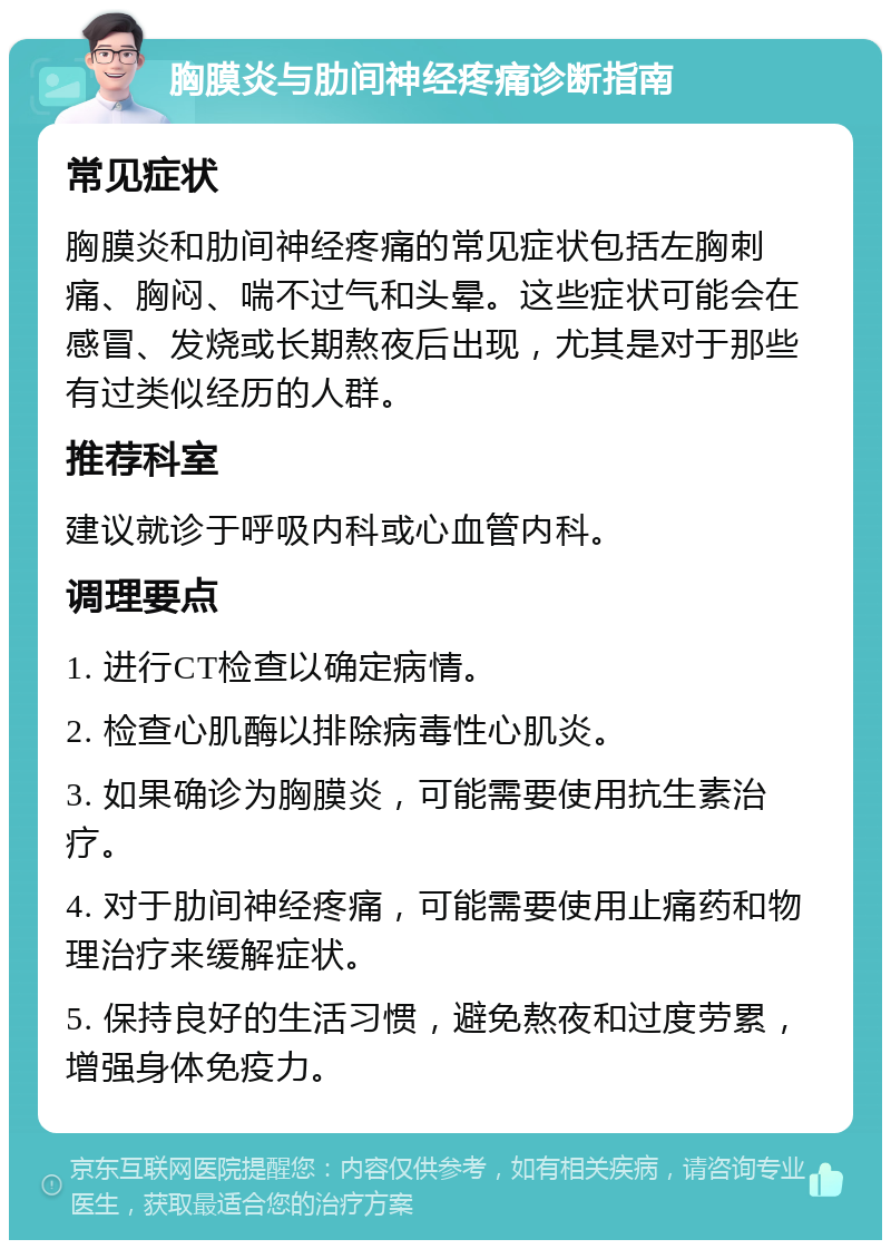 胸膜炎与肋间神经疼痛诊断指南 常见症状 胸膜炎和肋间神经疼痛的常见症状包括左胸刺痛、胸闷、喘不过气和头晕。这些症状可能会在感冒、发烧或长期熬夜后出现，尤其是对于那些有过类似经历的人群。 推荐科室 建议就诊于呼吸内科或心血管内科。 调理要点 1. 进行CT检查以确定病情。 2. 检查心肌酶以排除病毒性心肌炎。 3. 如果确诊为胸膜炎，可能需要使用抗生素治疗。 4. 对于肋间神经疼痛，可能需要使用止痛药和物理治疗来缓解症状。 5. 保持良好的生活习惯，避免熬夜和过度劳累，增强身体免疫力。