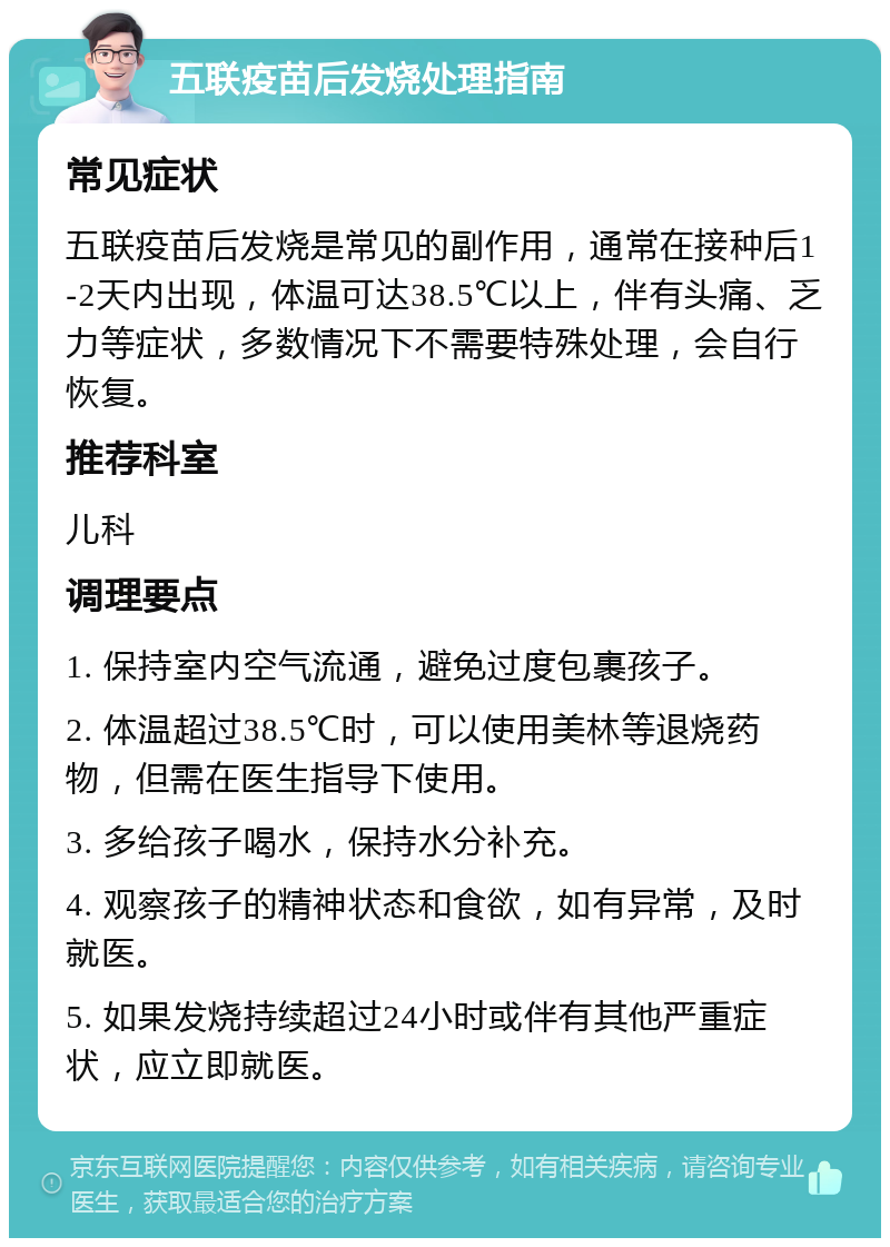 五联疫苗后发烧处理指南 常见症状 五联疫苗后发烧是常见的副作用，通常在接种后1-2天内出现，体温可达38.5℃以上，伴有头痛、乏力等症状，多数情况下不需要特殊处理，会自行恢复。 推荐科室 儿科 调理要点 1. 保持室内空气流通，避免过度包裹孩子。 2. 体温超过38.5℃时，可以使用美林等退烧药物，但需在医生指导下使用。 3. 多给孩子喝水，保持水分补充。 4. 观察孩子的精神状态和食欲，如有异常，及时就医。 5. 如果发烧持续超过24小时或伴有其他严重症状，应立即就医。