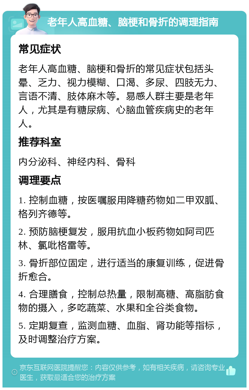 老年人高血糖、脑梗和骨折的调理指南 常见症状 老年人高血糖、脑梗和骨折的常见症状包括头晕、乏力、视力模糊、口渴、多尿、四肢无力、言语不清、肢体麻木等。易感人群主要是老年人，尤其是有糖尿病、心脑血管疾病史的老年人。 推荐科室 内分泌科、神经内科、骨科 调理要点 1. 控制血糖，按医嘱服用降糖药物如二甲双胍、格列齐德等。 2. 预防脑梗复发，服用抗血小板药物如阿司匹林、氯吡格雷等。 3. 骨折部位固定，进行适当的康复训练，促进骨折愈合。 4. 合理膳食，控制总热量，限制高糖、高脂肪食物的摄入，多吃蔬菜、水果和全谷类食物。 5. 定期复查，监测血糖、血脂、肾功能等指标，及时调整治疗方案。