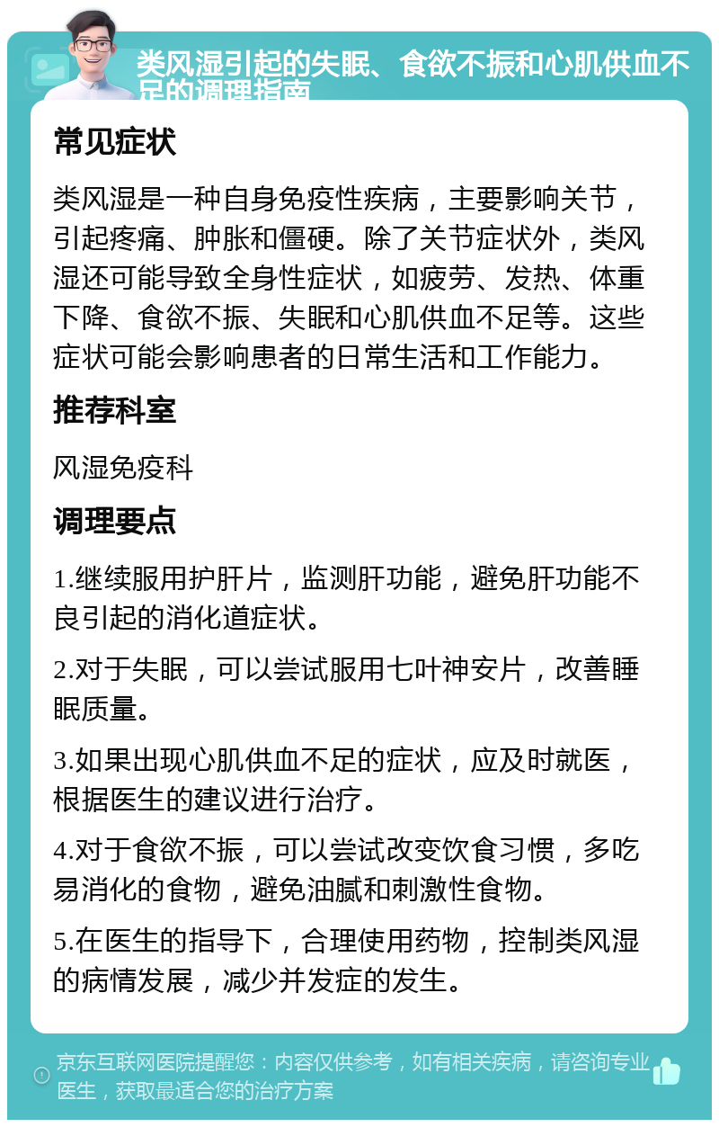 类风湿引起的失眠、食欲不振和心肌供血不足的调理指南 常见症状 类风湿是一种自身免疫性疾病，主要影响关节，引起疼痛、肿胀和僵硬。除了关节症状外，类风湿还可能导致全身性症状，如疲劳、发热、体重下降、食欲不振、失眠和心肌供血不足等。这些症状可能会影响患者的日常生活和工作能力。 推荐科室 风湿免疫科 调理要点 1.继续服用护肝片，监测肝功能，避免肝功能不良引起的消化道症状。 2.对于失眠，可以尝试服用七叶神安片，改善睡眠质量。 3.如果出现心肌供血不足的症状，应及时就医，根据医生的建议进行治疗。 4.对于食欲不振，可以尝试改变饮食习惯，多吃易消化的食物，避免油腻和刺激性食物。 5.在医生的指导下，合理使用药物，控制类风湿的病情发展，减少并发症的发生。