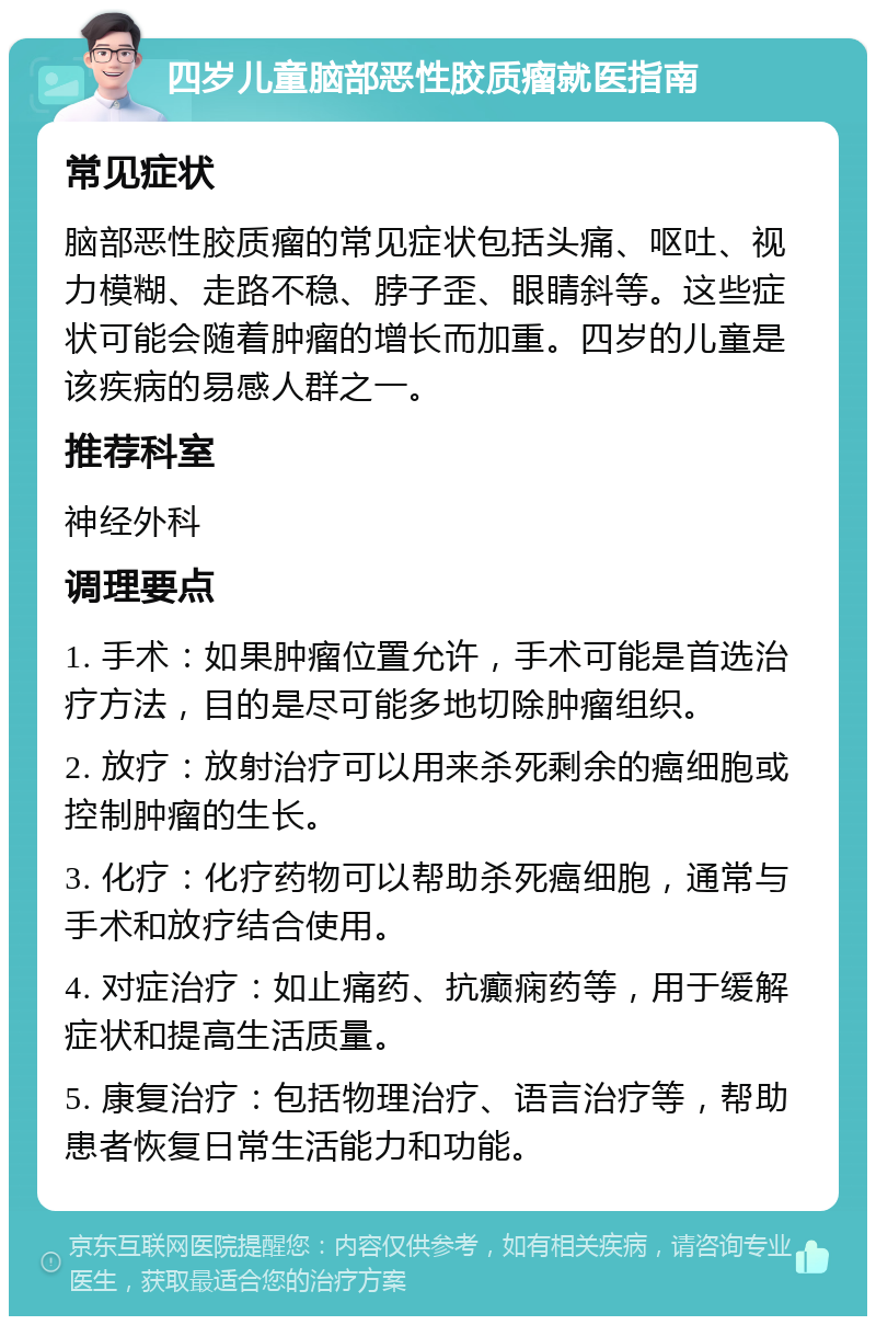 四岁儿童脑部恶性胶质瘤就医指南 常见症状 脑部恶性胶质瘤的常见症状包括头痛、呕吐、视力模糊、走路不稳、脖子歪、眼睛斜等。这些症状可能会随着肿瘤的增长而加重。四岁的儿童是该疾病的易感人群之一。 推荐科室 神经外科 调理要点 1. 手术：如果肿瘤位置允许，手术可能是首选治疗方法，目的是尽可能多地切除肿瘤组织。 2. 放疗：放射治疗可以用来杀死剩余的癌细胞或控制肿瘤的生长。 3. 化疗：化疗药物可以帮助杀死癌细胞，通常与手术和放疗结合使用。 4. 对症治疗：如止痛药、抗癫痫药等，用于缓解症状和提高生活质量。 5. 康复治疗：包括物理治疗、语言治疗等，帮助患者恢复日常生活能力和功能。