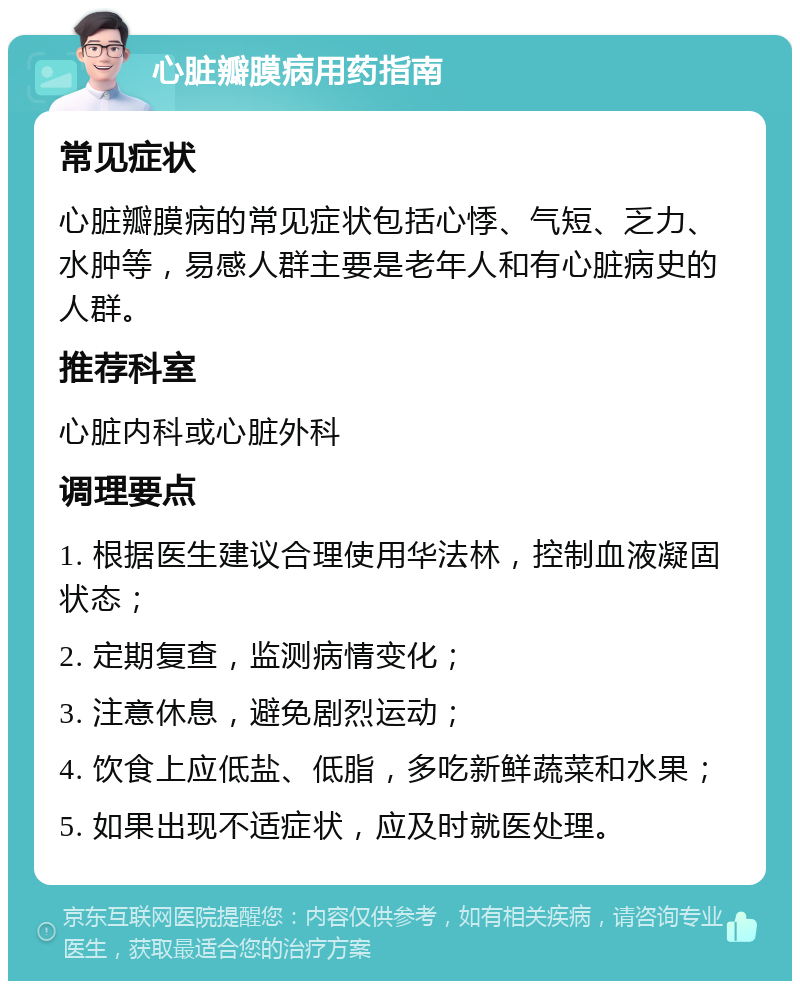 心脏瓣膜病用药指南 常见症状 心脏瓣膜病的常见症状包括心悸、气短、乏力、水肿等，易感人群主要是老年人和有心脏病史的人群。 推荐科室 心脏内科或心脏外科 调理要点 1. 根据医生建议合理使用华法林，控制血液凝固状态； 2. 定期复查，监测病情变化； 3. 注意休息，避免剧烈运动； 4. 饮食上应低盐、低脂，多吃新鲜蔬菜和水果； 5. 如果出现不适症状，应及时就医处理。