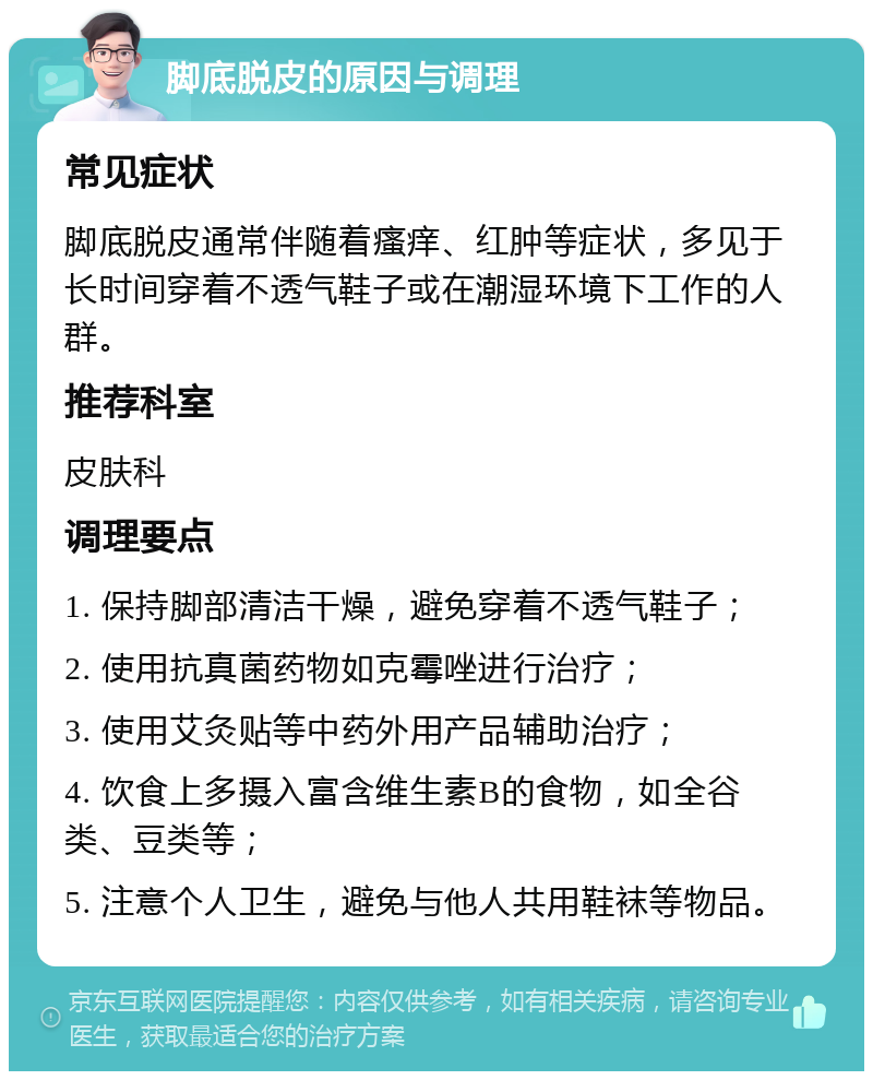 脚底脱皮的原因与调理 常见症状 脚底脱皮通常伴随着瘙痒、红肿等症状，多见于长时间穿着不透气鞋子或在潮湿环境下工作的人群。 推荐科室 皮肤科 调理要点 1. 保持脚部清洁干燥，避免穿着不透气鞋子； 2. 使用抗真菌药物如克霉唑进行治疗； 3. 使用艾灸贴等中药外用产品辅助治疗； 4. 饮食上多摄入富含维生素B的食物，如全谷类、豆类等； 5. 注意个人卫生，避免与他人共用鞋袜等物品。