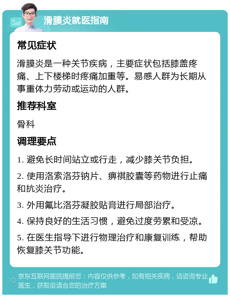 滑膜炎就医指南 常见症状 滑膜炎是一种关节疾病，主要症状包括膝盖疼痛、上下楼梯时疼痛加重等。易感人群为长期从事重体力劳动或运动的人群。 推荐科室 骨科 调理要点 1. 避免长时间站立或行走，减少膝关节负担。 2. 使用洛索洛芬钠片、痹祺胶囊等药物进行止痛和抗炎治疗。 3. 外用氟比洛芬凝胶贴膏进行局部治疗。 4. 保持良好的生活习惯，避免过度劳累和受凉。 5. 在医生指导下进行物理治疗和康复训练，帮助恢复膝关节功能。