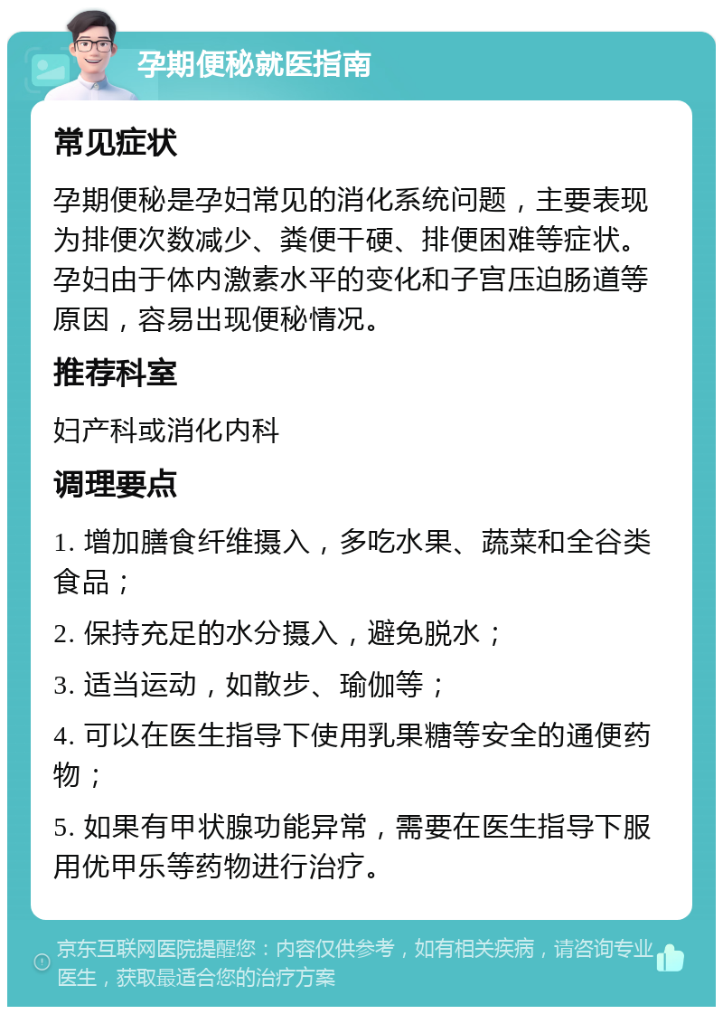 孕期便秘就医指南 常见症状 孕期便秘是孕妇常见的消化系统问题，主要表现为排便次数减少、粪便干硬、排便困难等症状。孕妇由于体内激素水平的变化和子宫压迫肠道等原因，容易出现便秘情况。 推荐科室 妇产科或消化内科 调理要点 1. 增加膳食纤维摄入，多吃水果、蔬菜和全谷类食品； 2. 保持充足的水分摄入，避免脱水； 3. 适当运动，如散步、瑜伽等； 4. 可以在医生指导下使用乳果糖等安全的通便药物； 5. 如果有甲状腺功能异常，需要在医生指导下服用优甲乐等药物进行治疗。