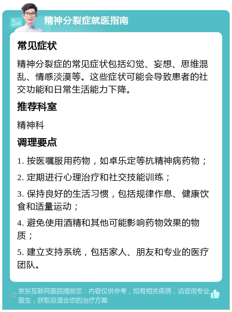 精神分裂症就医指南 常见症状 精神分裂症的常见症状包括幻觉、妄想、思维混乱、情感淡漠等。这些症状可能会导致患者的社交功能和日常生活能力下降。 推荐科室 精神科 调理要点 1. 按医嘱服用药物，如卓乐定等抗精神病药物； 2. 定期进行心理治疗和社交技能训练； 3. 保持良好的生活习惯，包括规律作息、健康饮食和适量运动； 4. 避免使用酒精和其他可能影响药物效果的物质； 5. 建立支持系统，包括家人、朋友和专业的医疗团队。