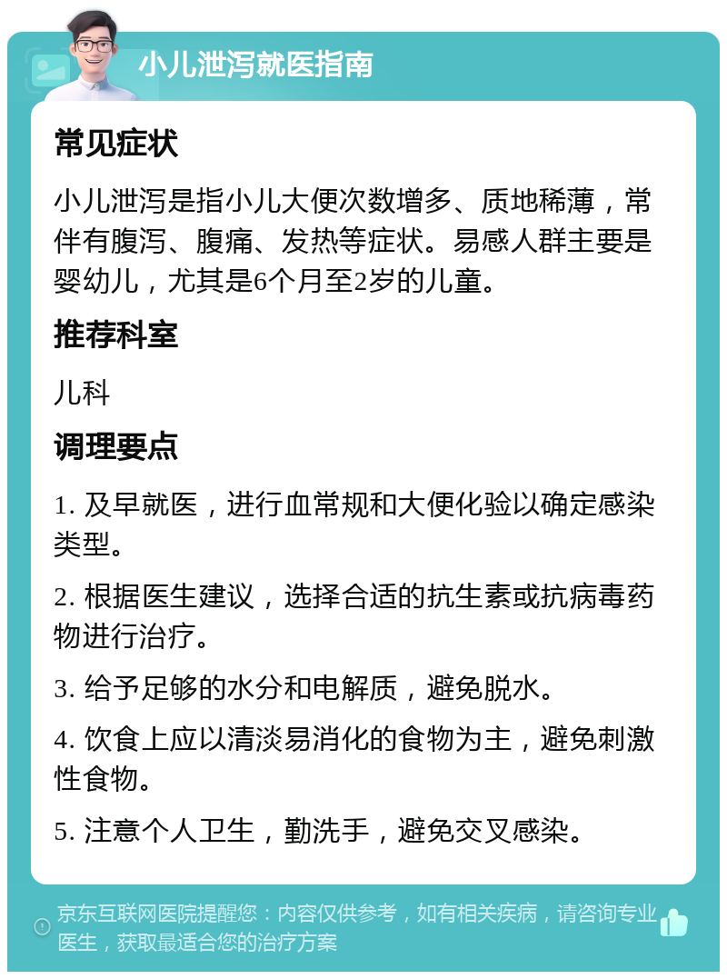 小儿泄泻就医指南 常见症状 小儿泄泻是指小儿大便次数增多、质地稀薄，常伴有腹泻、腹痛、发热等症状。易感人群主要是婴幼儿，尤其是6个月至2岁的儿童。 推荐科室 儿科 调理要点 1. 及早就医，进行血常规和大便化验以确定感染类型。 2. 根据医生建议，选择合适的抗生素或抗病毒药物进行治疗。 3. 给予足够的水分和电解质，避免脱水。 4. 饮食上应以清淡易消化的食物为主，避免刺激性食物。 5. 注意个人卫生，勤洗手，避免交叉感染。